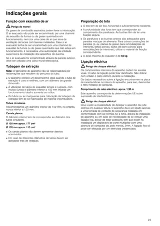 23
Indicações gerais
Função com exaustão de ar
: Perigo de morte!
Os gases de combustão aspirados podem levar a intoxicação.
O ar evacuado não pode ser encaminhado por uma chaminé
de exaustão de fumos ou de gases queimados em
funcionamento, nem por uma caixa de ar que sirva de
ventilação de locais com lareiras instaladas. Caso o ar
evacuado tenha de ser encaminhado por uma chaminé de
exaustão de fumos ou de gases queimados que não esteja em
funcionamento, é necessária uma autorização da entidade
supervisora da instalação dos aparelhos de queima.
Se o ar evacuado for encaminhado através da parede exterior,
deve ser utilizada uma caixa mural telescópica.
Tubagem de extração
Nota: O fabricante do aparelho não se responsabiliza por
reclamações que resultem do percurso do tubo.
■ O aparelho oferece um desempenho ideal quando o tubo de
extração é curto e retilíneo, com um diâmetro de grande
dimensão.
■ A utilização de tubos de exaustão longos e rugosos, com
muitas curvas e diâmetro inferior a 150 mm impede um
funcionamento ideal e aumenta os ruídos.
■ Os tubos ou as mangueiras para colocação da tubagem de
extração têm de ser fabricados de material incombustível.
Tubos circulares
Recomendamos um diâmetro interior de 150 mm, no entanto,
nunca inferior a 120 mm.
Canais planos
O diâmetro interno tem de corresponder ao diâmetro dos
tubos circulares.
Ø 150 mm aprox. 177 cm2
Ø 120 mm aprox. 113 cm2
■ Os canais planos não devem apresentar desvios
acentuados.
■ Em caso de diferentes diâmetros de tubos devem ser
aplicadas tiras de vedação.
Preparação do teto
■ O teto tem de ser liso, horizontal e suficientemente resistente.
■ A profundidade dos furos tem que corresponder ao
comprimento dos parafusos. As buchas têm de ter uma
fixação segura.
■ Os parafusos e as buchas anexos são adequados para
paredes maciças de alvenaria. Para outras construções de
paredes (p. ex. placas de gesso para remodelações de
interiores, betão poroso, tijolos de barro poroso para
remodelações de interiores), utilizar o material de fixação
correspondente.
■ O peso máximo do exaustor é de 50 kg.
Ligação eléctrica
: Perigo de choque elétrico!
Os componentes interiores do aparelho podem ter arestas
vivas. O cabo de ligação pode ficar danificado. Não dobrar
nem entalar o cabo elétrico durante a instalação.
Os dados necessários sobre a ligação encontram-se na placa
de características no interior do aparelho, para isso, desmontar
o filtro metálico de gorduras.
Comprimento do cabo eléctrico: aprox. 1,30 m
Este aparelho corresponde às determinações UE sobre
supressão de interferências.
: Perigo de choque elétrico!
Deve existir a possibilidade de desligar o aparelho da rede
elétrica em qualquer altura. O aparelho deve ser ligado apenas
a uma tomada de contacto de segurança instalada em
conformidade com as normas. Se a ficha, depois da instalação
do aparelho ou em caso de necessidade de se efetuar uma
ligação fixa, deixar de estar acessível, tem que existir na
instalação um dispositivo de corte multipolar com uma
abertura de contactos de, pelo menos, 3mm. A ligação fixa só
pode ser efetuada por um eletricista credenciado.
 