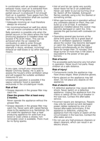 10
In combination with an activated vapour
extractor hood, room air is extracted from
the kitchen and neighbouring rooms - a
partial vacuum is produced if not enough
fresh air is supplied. Toxic gases from the
chimney or the extraction shaft are sucked
back into the living space.
■ Adequate incoming air must therefore
always be ensured.
■ An incoming/exhaust air wall box alone
will not ensure compliance with the limit.
Safe operation is possible only when the
partial vacuum in the place where the heat-
producing appliance is installed does not
exceed 4 Pa (0.04 mbar). This can be
achieved when the air needed for
combustion is able to enter through
openings that cannot be sealed, for
example in doors, windows, incoming/
exhaust air wall boxes or by other technical
means.
In any case, consult your responsible
Master Chimney Sweep. He is able to
assess the house's entire ventilation setup
and will suggest the suitable ventilation
measures to you.
Unrestricted operation is possible if the
vapour extractor hood is operated
exclusively in the circulating-air mode.
Risk of fire!
■ Grease deposits in the grease filter may
catch fire.
Clean the grease filter at least every
2 months.
Never operate the appliance without the
grease filter.
Risk of fire!
■ Grease deposits in the grease filter may
catch fire. Never work with naked flames
close to the appliance (e.g. flambéing). Do
not install the appliance near a heat-
producing appliance for solid fuel (e.g.
wood or coal) unless a closed, non-
removable cover is available. There must
be no flying sparks.
Risk of fire!
■ Hot oil and fat can ignite very quickly.
Never leave hot fat or oil unattended.
Never use water to put out burning oil or
fat. Switch off the hotplate. Extinguish
flames carefully using a lid, fire blanket or
something similar.
Risk of fire!
■ When gas burners are in operation without
any cookware placed on them, they can
build up a lot of heat. A ventilation
appliance installed above the cooker may
become damaged or catch fire. Only
operate the gas burners with cookware on
them.
Risk of fire!
■ Operating several gas burners at the
same time gives rise to a great deal of
heat. A ventilation appliance installed
above the cooker may become damaged
or catch fire. Never operate two gas
burners simultaneously on the highest
flame for longer than 15 minutes. One
large burner of more than 5 kW (wok) is
equivalent to the power of two gas
burners.
Risk of burns!
The accessible parts become very hot when
in operation. Never touch hot parts. Keep
children at a safe distance.
Risk of injury!
■ Components inside the appliance may
have sharp edges. Wear protective gloves.
Risk of injury!
■ Items placed on the appliance may fall
down. Do not place any objects on the
appliance.
Risk of electric shock!
■ A defective appliance may cause electric
shock. Never switch on a defective
appliance. Unplug the appliance from the
mains or switch off the circuit breaker in
the fuse box. Contact the after-sales
service.
Risk of electric shock!
■ Incorrect repairs are dangerous. Repairs
may only be carried out and damaged
power cables replaced by one of our
trained after-sales technicians. If the
appliance is defective, unplug the
appliance from the mains or switch off the
circuit breaker in the fuse box. Contact the
after-sales service.
Risk of electric shock!
■ Do not use any high-pressure cleaners or
steam cleaners, which can result in an
electric shock.
 