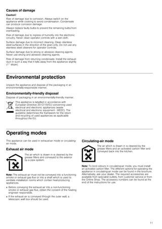 11
Causes of damage
Caution!
Risk of damage due to corrosion. Always switch on the
appliance while cooking to avoid condensation. Condensate
can produce corrosion damage.
Always replace faulty bulbs to prevent the remaining bulbs from
overloading.
Risk of damage due to ingress of humidity into the electronic
circuitry. Never clean operator controls with a wet cloth.
Surface damage due to incorrect cleaning. Clean stainless
steel surfaces in the direction of the grain only. Do not use any
stainless steel cleaners for operator controls.
Surface damage due to strong or abrasive cleaning agents.
Never use strong and abrasive cleaning agents.
Risk of damage from returning condensate. Install the exhaust
duct in such a way that it falls away from the appliance slightly
(1° slope).
Environmental protection
Unpack the appliance and dispose of the packaging in an
environmentally-responsible manner.
Environmentally-friendly disposal
Dispose of packaging in an environmentally-friendly manner.
Operating modes
This appliance can be used in exhaust-air mode or circulating-
air mode.
Exhaust air mode
Note: The exhaust air must not be conveyed into a functioning
smoke or exhaust gas flue or into a shaft which is used to
ventilate installation rooms which contain heat-producing
appliances.
■ Before conveying the exhaust air into a non-functioning
smoke or exhaust gas flue, obtain the consent of the heating
engineer responsible.
■ If the exhaust air is conveyed through the outer wall, a
telescopic wall box should be used.
Circulating-air mode
Note: To bind odours in circulating-air mode, you must install
an activated carbon filter. The different options for operating the
appliance in circulating-air mode can be found in the brochure.
Alternatively, ask your dealer. The required accessories are
available from specialist outlets, from customer service or from
the Online Shop. The accessory numbers can be found at the
end of the instructions for use.
This appliance is labelled in accordance with
European Directive 2012/19/EU concerning used
electrical and electronic appliances (waste
electrical and electronic equipment - WEEE). The
guideline determines the framework for the return
and recycling of used appliances as applicable
throughout the EU.
The air which is drawn in is cleaned by the
grease filters and conveyed to the exterior
by a pipe system.
The air which is drawn in is cleaned by the
grease filters and an activated carbon filter and
conveyed back into the kitchen.
 