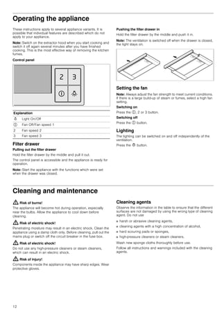 12
Operating the appliance
These instructions apply to several appliance variants. It is
possible that individual features are described which do not
apply to your appliance.
Note: Switch on the extractor hood when you start cooking and
switch it off again several minutes after you have finished
cooking. This is the most effective way of removing the kitchen
fumes.
Control panel
Filter drawer
Pulling out the filter drawer
Hold the filter drawer by the middle and pull it out.
The control panel is accessible and the appliance is ready for
operation.
Note: Start the appliance with the functions which were set
when the drawer was closed.
Pushing the filter drawer in
Hold the filter drawer by the middle and push it in.
Note: The ventilation is switched off when the drawer is closed,
the light stays on.
Setting the fan
Note: Always adjust the fan strength to meet current conditions.
If there is a large build-up of steam or fumes, select a high fan
setting.
Switching on
Press the #, 2 or 3 button.
Switching off
Press the # button.
Lighting
The lighting can be switched on and off independently of the
ventilation.
Press the @ button.
Cleaning and maintenance
: Risk of burns!
The appliance will become hot during operation, especially
near the bulbs. Allow the appliance to cool down before
cleaning.
: Risk of electric shock!
Penetrating moisture may result in an electric shock. Clean the
appliance using a damp cloth only. Before cleaning, pull out the
mains plug or switch off the circuit breaker in the fuse box.
: Risk of electric shock!
Do not use any high-pressure cleaners or steam cleaners,
which can result in an electric shock.
: Risk of injury!
Components inside the appliance may have sharp edges. Wear
protective gloves.
Cleaning agents
Observe the information in the table to ensure that the different
surfaces are not damaged by using the wrong type of cleaning
agent. Do not use
■ harsh or abrasive cleaning agents,
■ cleaning agents with a high concentration of alcohol,
■ hard scouring pads or sponges,
■ high-pressure cleaners or steam cleaners.
Wash new sponge cloths thoroughly before use.
Follow all instructions and warnings included with the cleaning
agents.
Explanation
N Light On/Off
# Fan Off/Fan speed 1
2 Fan speed 2
3 Fan speed 3
 