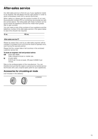 15
After-sales service
Our after-sales service is there for you if your appliance needs
to be repaired. We will always find the right solution in order to
avoid unnecessary visits from a service technician.
When calling us, please give the product number (E no.) and
the production number (FD no.) so that we can provide you with
the correct advice. The rating plate with these numbers can be
found inside the appliance (remove the metal mesh grease
filter to gain access).
You can make a note of the numbers of your appliance and the
telephone number of the after-sales service in the space below
to save time should it be required.
Please be aware that a visit by an after-sales engineer will be
charged if a problem turns out to be the result of operator error,
even during the warranty period.
Please find the contact data of all countries in the enclosed
customer service list.
To book an engineer visit and product advice
Rely on the professionalism of the manufacturer. You can
therefore be sure that the repair is carried out by trained service
technicians who carry original spare parts for your appliances.
Accessories for circulating-air mode
(not included in the delivery)
E no. FD no.
After-sales serviceO
GB 0344 892 8999
Calls charged at local or mobile rate.
IE 01450 2655
0.03 € per minute at peak. Off peak 0.0088 € per
minute.
LZ26000
 