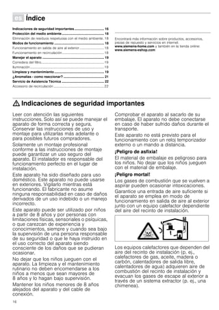16
Û Índice[es]Instruccionesdeuso
Indicaciones de seguridad importantes ................................ 16
Protección del medio ambiente.............................................. 18
Eliminación de residuos respetuosa con el medio ambiente. 18
Modos de funcionamiento ...................................................... 18
Funcionamiento en salida de aire al exterior .............................18
Funcionamiento en recirculación..................................................18
Manejar el aparato ................................................................... 19
Corredera del filtro...........................................................................19
Iluminación........................................................................................19
Limpieza y mantenimiento...................................................... 19
¿Anomalías - como reaccionar? ............................................ 21
Servicio de Asistencia Técnica .............................................. 22
Accesorio de recirculación ............................................................22
Produktinfo
Encontrará más información sobre productos, accesorios,
piezas de repuesto y servicios en internet:
www.siemens-home.com y también en la tienda online:
www.siemens-eshop.com
: Indicaciones de seguridad importantes
Leer con atención las siguientes
instrucciones. Solo así se puede manejar el
aparato de forma correcta y segura.
Conservar las instrucciones de uso y
montaje para utilizarlas más adelante o
para posibles futuros compradores.
Solamente un montaje profesional
conforme a las instrucciones de montaje
puede garantizar un uso seguro del
aparato. El instalador es responsable del
funcionamiento perfecto en el lugar de
instalación.
Este aparato ha sido diseñado para uso
doméstico. Este aparato no puede usarse
en exteriores. Vigilarlo mientras está
funcionando. El fabricante no asume
ninguna responsabilidad en caso de daños
derivados de un uso indebido o un manejo
incorrecto.
Este aparato puede ser utilizado por niños
a partir de 8 años y por personas con
limitaciones físicas, sensoriales o psíquicas,
o que carezcan de experiencia y
conocimientos, siempre y cuando sea bajo
la supervisión de una persona responsable
de su seguridad o que le haya instruido en
el uso correcto del aparato siendo
consciente de los daños que se pudieran
ocasionar.
No dejar que los niños jueguen con el
aparato. La limpieza y el mantenimiento
rutinario no deben encomendarse a los
niños a menos que sean mayores de
8 años y lo hagan bajo supervisión.
Mantener los niños menores de 8 años
alejados del aparato y del cable de
conexión.
Comprobar el aparato al sacarlo de su
embalaje. El aparato no debe conectarse
en caso de haber sufrido daños durante el
transporte.
Este aparato no está previsto para el
funcionamiento con un reloj temporizador
externo o un mando a distancia.
¡Peligro de asfixia!
El material de embalaje es peligroso para
los niños. No dejar que los niños jueguen
con el material de embalaje.
¡Peligro mortal!
Los gases de combustión que se vuelven a
aspirar pueden ocasionar intoxicaciones.
Garantice una entrada de aire suficiente si
el aparato se emplea en modo de
funcionamiento en salida de aire al exterior
junto con un equipo calefactor dependiente
del aire del recinto de instalación.
Los equipos calefactores que dependen del
aire del recinto de instalación (p. ej.,
calefactores de gas, aceite, madera o
carbón, calentadores de salida libre,
calentadores de agua) adquieren aire de
combustión del recinto de instalación y
evacuan los gases de escape al exterior a
través de un sistema extractor (p. ej., una
chimenea).
 