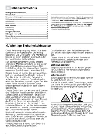 2
Ø Inhaltsverzeichnis[de]Gebrauchsanleitung
Wichtige Sicherheitshinweise .................................................. 2
Umweltschutz............................................................................. 4
Umweltgerecht entsorgen .................................................................4
Betriebsarten.............................................................................. 4
Abluftbetrieb.........................................................................................4
Umluftbetrieb .......................................................................................4
Gerät bedienen........................................................................... 5
Filterauszug..........................................................................................5
Beleuchtung.........................................................................................5
Reinigen und warten ................................................................. 5
Störungen – was tun? ............................................................... 7
Kundendienst............................................................................. 8
Zubehör Umluftbetrieb.......................................................................8
Produktinfo
Weitere Informationen zu Produkten, Zubehör, Ersatzteilen und
Services finden Sie im Internet: www.siemens-home.com und
Online-Shop: www.siemens-eshop.com
Für Produktinformationen sowie Anwendungs- und Bedienungs-
fragen berät Sie unsere Siemens Info Line unter Tel.: 089 21
751 751* (Mo-Fr: 8.00-18.00 Uhr erreichbar) oder unter Sie-
mens-info-line@bshg.com
*) Nur für Deutschland gültig.
: Wichtige Sicherheitshinweise
Diese Anleitung sorgfältig lesen. Nur dann
können Sie Ihr Gerät sicher und richtig
bedienen. Die Gebrauchs- und Montagean-
leitung für einen späteren Gebrauch oder
für Nachbesitzer aufbewahren.
Nur bei fachgerechtem Einbau entspre-
chend der Montageanleitung ist die Sicher-
heit beim Gebrauch gewährleistet. Der
Installateur ist für das einwandfreie Funktio-
nieren am Aufstellungsort verantwortlich.
Dieses Gerät ist nur für den privaten Haus-
halt und das häusliche Umfeld bestimmt.
Das Gerät ist nicht für den Betrieb im
Außenbereich bestimmt. Das Gerät wäh-
rend des Betriebes beaufsichtigen. Der Her-
steller haftet nicht für Schäden durch
unsachgemäßen Gebrauch oder falsche
Bedienung.
Dieses Gerät kann von Kindern ab 8 Jahren
und Personen mit reduzierten physischen,
sensorischen oder mentalen Fähigkeiten
oder Mangel an Erfahrung oder Wissen
benutzt werden, wenn sie von einer Person,
die für ihre Sicherheit verantwortlich ist,
beaufsichtigt oder von ihr bezüglich des
sicheren Gebrauchs des Gerätes unterwie-
sen wurden und sie die daraus resultieren-
den Gefahren verstanden haben.
Kinder dürfen nicht mit dem Gerät spielen.
Reinigung und Benutzer-Wartung dürfen
nicht durch Kinder durchgeführt werden, es
sei denn, sie sind 8 Jahre und älter und
werden beaufsichtigt.
Kinder jünger als 8 Jahre vom Gerät und
der Anschlussleitung fernhalten.
Das Gerät nach dem Auspacken prüfen.
Bei einem Transportschaden nicht anschlie-
ßen.
Dieses Gerät ist nicht für den Betrieb mit
einer externen Zeitschaltuhr oder einer
Fernsteuerung bestimmt.
Erstickungsgefahr!
Verpackungsmaterial ist für Kinder gefähr-
lich. Kinder nie mit Verpackungsmaterial
spielen lassen.
Lebensgefahr!
Zurückgesaugte Verbrennungsgase können
zu Vergiftungen führen.
Immer für ausreichend Zuluft sorgen, wenn
das Gerät im Abluftbetrieb gleichzeitig mit
einer raumluftabhängigen Feuerstätte ver-
wendet wird.
Raumluftabhängige Feuerstätten (z.B. gas-,
öl-, holz- oder kohlebetriebene Heizgeräte,
Durchlauferhitzer, Warmwasserbereiter)
beziehen Verbrennungsluft aus dem Auf-
stellraum und führen die Abgase durch eine
Abgasanlage (z.B. Kamin) ins Freie.
 