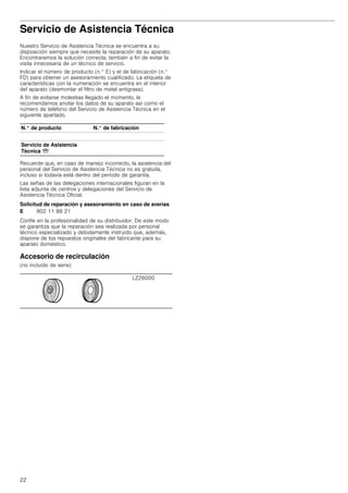 22
Servicio de Asistencia Técnica
Nuestro Servicio de Asistencia Técnica se encuentra a su
disposición siempre que necesite la reparación de su aparato.
Encontraremos la solución correcta; también a fin de evitar la
visita innecesaria de un técnico de servicio.
Indicar el número de producto (n.° E) y el de fabricación (n.°
FD) para obtener un asesoramiento cualificado. La etiqueta de
características con la numeración se encuentra en el interior
del aparato (desmontar el filtro de metal antigrasa).
A fin de evitarse molestias llegado el momento, le
recomendamos anotar los datos de su aparato así como el
número de teléfono del Servicio de Asistencia Técnica en el
siguiente apartado.
Recuerde que, en caso de manejo incorrecto, la asistencia del
personal del Servicio de Asistencia Técnica no es gratuita,
incluso si todavía está dentro del período de garantía.
Las señas de las delegaciones internacionales figuran en la
lista adjunta de centros y delegaciones del Servicio de
Asistencia Técnica Oficial.
Solicitud de reparación y asesoramiento en caso de averías
Confíe en la profesionalidad de su distribuidor. De este modo
se garantiza que la reparación sea realizada por personal
técnico especializado y debidamente instruido que, además,
dispone de los repuestos originales del fabricante para su
aparato doméstico.
Accesorio de recirculación
(no incluido de serie)
N.° de producto N.° de fabricación
Servicio de Asistencia
Técnica O
E 902 11 88 21
LZ26000
 