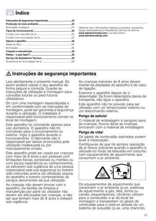 23
ì Índice[pt]Instruçõesdeserviço
Instruções de segurança importantes ...................................23
Protecção do meio ambiente...................................................25
Eliminação ecológica......................................................................25
Tipos de funcionamento..........................................................25
Função com exaustão de ar..........................................................25
Função com recirculação de ar....................................................25
Operar o aparelho ....................................................................26
Saída do filtro ...................................................................................26
Iluminação.........................................................................................26
Limpeza e manutenção............................................................26
Falhas – o que fazer?...............................................................28
Serviço de Assistência Técnica..............................................29
Acessórios de recirculação de ar ................................................29
Produktinfo
Obtenha mais informações relativas a produtos, acessórios,
peças sobresselentes e Assistência Técnica na Internet:
www.siemens-home.com e na loja Online:
www.siemens-eshop.com
: Instruções de segurança importantes
Leia atentamente o presente manual. Só
assim poderá utilizar o seu aparelho de
forma segura e correcta. Guarde as
instruções de utilização e montagem para
consultas futuras ou para futuros
utilizadores.
Só com uma montagem especializada e
em conformidade com as instruções de
montagem, pode ser garantida a segurança
durante a utilização. O instalador é
responsável pelo funcionamento correto no
local de montagem.
Este aparelho foi concebido apenas para
uso doméstico. O aparelho não foi
concebido para o funcionamento no
exterior. Vigie o aparelho durante o
funcionamento. O fabricante não é
responsável por danos provocados pela
utilização inadequada ou por
manuseamento errado.
Este aparelho pode ser usado por crianças
com mais de 8 anos e por pessoas com
limitações físicas, sensoriais ou mentais ou
com pouca experiência ou conhecimentos,
se estiverem sob vigilância de uma pessoa
responsável pela sua segurança ou tiverem
sido instruídas acerca da utilização segura
do aparelho e tiverem compreendido os
perigos decorrentes da sua utilização.
As crianças não devem brincar com o
aparelho. As tarefas de limpeza e
manutenção por parte do utilizador não
devem ser efectuadas por crianças, a não
ser que tenham mais de 8 anos e estejam
sob vigilância.
As crianças menores de 8 anos devem
manter-se afastadas do aparelho e do cabo
de ligação.
Examine o aparelho depois de o
desembalar. Se forem detectados danos de
transporte, não ligue o aparelho.
Este aparelho não foi previsto para ser
utilizado com um temporizador externo ou
um telecomando externo.
Perigo de asfixia!
O material de embalagem é perigoso para
as crianças. Nunca deixe as crianças
brincarem com o material de embalagem.
Perigo de vida!
Os gases de combustão aspirados podem
levar a intoxicação.
Certifique-se de que há sempre reposição
de ar fresco suficiente quando o aparelho é
utilizado no modo de exaustão em conjunto
com equipamentos de aquecimento que
consomem o ar ambiente.
Os equipamentos de aquecimento que
consomem o ar ambiente (p.ex. sistemas
de aquecimento a gás, óleo, lenha ou
carvão, esquentadores, cilindros) utilizam
para a combustão o ar do local de
montagem e transportam os gases de
combustão para o exterior através de um
sistema de exaustão (p.ex. uma chaminé).
 