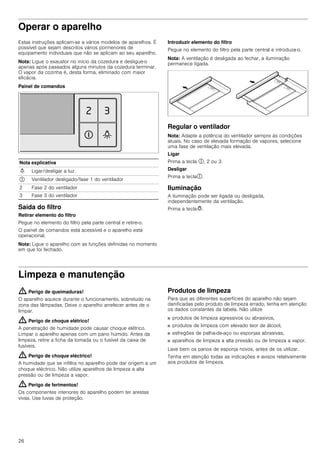 26
Operar o aparelho
Estas instruções aplicam-se a vários modelos de aparelhos. É
possível que sejam descritos vários pormenores de
equipamento individuais que não se aplicam ao seu aparelho.
Nota: Ligue o exaustor no início da cozedura e desligue-o
apenas após passados alguns minutos da cozedura terminar.
O vapor da cozinha é, desta forma, eliminado com maior
eficácia.
Painel de comandos
Saída do filtro
Retirar elemento do filtro
Pegue no elemento do filtro pela parte central e retire-o.
O painel de comandos está acessível e o aparelho está
operacional.
Nota: Ligue o aparelho com as funções definidas no momento
em que foi fechado.
Introduzir elemento do filtro
Pegue no elemento do filtro pela parte central e introduza-o.
Nota: A ventilação é desligada ao fechar, a iluminação
permanece ligada.
Regular o ventilador
Nota: Adapte a potência do ventilador sempre às condições
atuais. No caso de elevada formação de vapores, selecione
uma fase de ventilação mais elevada.
Ligar
Prima a tecla #, 2 ou 3.
Desligar
Prima a tecla#.
Iluminação
A iluminação pode ser ligada ou desligada,
independentemente da ventilação.
Prima a tecla@.
Limpeza e manutenção
: Perigo de queimaduras!
O aparelho aquece durante o funcionamento, sobretudo na
zona das lâmpadas. Deixe o aparelho arrefecer antes de o
limpar.
: Perigo de choque elétrico!
A penetração de humidade pode causar choque elétrico.
Limpar o aparelho apenas com um pano húmido. Antes da
limpeza, retire a ficha da tomada ou o fusível da caixa de
fusíveis.
: Perigo de choque eléctrico!
A humidade que se infiltra no aparelho pode dar origem a um
choque eléctrico. Não utilize aparelhos de limpeza a alta
pressão ou de limpeza a vapor.
: Perigo de ferimentos!
Os componentes interiores do aparelho podem ter arestas
vivas. Use luvas de proteção.
Produtos de limpeza
Para que as diferentes superfícies do aparelho não sejam
danificadas pelo produto de limpeza errado, tenha em atenção
os dados constantes da tabela. Não utilize
■ produtos de limpeza agressivos ou abrasivos,
■ produtos de limpeza com elevado teor de álcool,
■ esfregões de palha-de-aço ou esponjas abrasivas,
■ aparelhos de limpeza a alta pressão ou de limpeza a vapor.
Lave bem os panos de esponja novos, antes de os utilizar.
Tenha em atenção todas as indicações e avisos relativamente
aos produtos de limpeza.
Nota explicativa
N Ligar/desligar a luz
# Ventilador desligado/fase 1 do ventilador
2 Fase 2 do ventilador
3 Fase 3 do ventilador
 