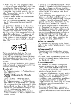 3
In Verbindung mit einer eingeschalteten
Dunstabzugshaube wird der Küche und den
benachbarten Räumen Raumluft entzogen -
ohne ausreichende Zuluft entsteht ein
Unterdruck. Giftige Gase aus dem Kamin
oder Abzugsschacht werden in die Wohn-
räume zurückgesaugt.
■ Es muss daher immer für ausreichende
Zuluft gesorgt werden.
■ Ein Zuluft-/Abluftmauerkasten allein stellt
die Einhaltung des Grenzwertes nicht
sicher.
Ein gefahrloser Betrieb ist nur dann mög-
lich, wenn der Unterdruck im Aufstellraum
der Feuerstätte 4 Pa (0,04 mbar) nicht
überschreitet. Dies kann erreicht werden,
wenn durch nicht verschließbare Öffnungen,
z.B. in Türen, Fenstern, in Verbindung mit
einem Zuluft- / Abluftmauerkasten oder
durch andere technische Maßnahmen, die
zur Verbrennung benötigte Luft nachströ-
men kann.
Ziehen Sie in jedem Fall den Rat des
zuständigen Schornsteinfegermeisters
hinzu, der den gesamten Lüftungsverbund
des Hauses beurteilen kann und Ihnen die
passende Maßnahme zur Belüftung vor-
schlägt.
Wird die Dunstabzugshaube ausschließlich
im Umluftbetrieb eingesetzt, ist der Betrieb
ohne Einschränkung möglich.
Brandgefahr!
■ Die Fettablagerungen im Fettfilter können
sich entzünden.
Fettfilter mindestens alle 2 Monate
reinigen.
Gerät nie ohne Fettfilter betreiben.
Brandgefahr!
■ Die Fettablagerungen im Fettfilter können
sich entzünden. In der Nähe des Gerätes
nie mit offener Flamme arbeiten (z.B. flam-
bieren). Gerät nur dann in der Nähe einer
Feuerstätte für feste Brennstoffe (z.B. Holz
oder Kohle) installieren, wenn eine
geschlossene, nicht abnehmbare Abde-
ckung vorhanden ist. Es darf keinen Fun-
kenflug geben.
Brandgefahr!
■ Heißes Öl und Fett entzündet sich schnell.
Heißes Öl und Fett nie unbeaufsichtigt las-
sen. Nie ein Feuer mit Wasser löschen.
Kochstelle ausschalten. Flammen vorsich-
tig mit Deckel, Löschdecke oder Ähnli-
chem ersticken.
Brandgefahr!
■ Gas-Kochstellen ohne aufgesetztes Koch-
geschirr entwickeln im Betrieb große
Hitze. Ein darüber angebrachtes Lüftungs-
gerät kann beschädigt oder in Brand
gesetzt werden. Gas-Kochstellen nur mit
aufgesetztem Kochgeschirr betreiben.
Brandgefahr!
■ Bei gleichzeitigem Betrieb mehrerer Gas-
Kochstellen entwickelt sich große Hitze.
Ein darüber angebrachtes Lüftungsgerät
kann beschädigt oder in Brand gesetzt
werden. Zwei Gaskochstellen nie gleich-
zeitig mit größter Flamme länger als
15 Minuten betreiben. Ein Großbrenner
mit mehr als 5kW (Wok) entspricht der
Leistung von zwei Gasbrennern.
Verbrennungsgefahr!
Die zugänglichen Teile werden im Betrieb
heiß. Nie die heißen Teile berühren. Kinder
fernhalten.
Verletzungsgefahr!
■ Bauteile innerhalb des Gerätes können
scharfkantig sein. Schutzhandschuhe tra-
gen.
Verletzungsgefahr!
■ Auf dem Gerät abgestellte Gegenstände
können herabfallen. Keine Gegenstände
auf das Gerät stellen.
Stromschlaggefahr!
■ Ein defektes Gerät kann einen Strom-
schlag verursachen. Nie ein defektes
Gerät einschalten. Netzstecker ziehen
oder Sicherung im Sicherungskasten aus-
schalten. Kundendienst rufen.
Stromschlaggefahr!
■ Unsachgemäße Reparaturen sind gefähr-
lich. Nur ein von uns geschulter Kunden-
dienst-Techniker darf Reparaturen
durchführen und beschädigte Anschluss-
leitungen austauschen. Ist das Gerät
defekt, Netzstecker ziehen oder Sicherung
im Sicherungskasten ausschalten. Kun-
dendienst rufen.
Stromschlaggefahr!
■ Eindringende Feuchtigkeit kann einen
Stromschlag verursachen. Keinen Hoch-
druckreiniger oder Dampfreiniger verwen-
den.
 