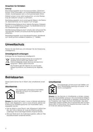 4
Ursachen für Schäden
Achtung!
Beschädigungsgefahr durch Korrosionsschäden. Gerät beim
Kochen immer einschalten, um Kondenswasserbildung zu ver-
meiden. Kondenswasser kann zu Korrosionsschäden führen.
Defekte Lampen immer sofort austauschen, um eine Überlas-
tung der restlichen Lampen zu verhindern.
Beschädigungsgefahr durch eindringende Nässe in die Elektro-
nik. Bedienelemente nie mit nassem Tuch reinigen.
Oberflächenbeschädigung durch falsche Reinigung. Edelstahl-
flächen nur in Schliffrichtung reinigen. Für Bedienelemente kei-
nen Edelstahlreiniger verwenden.
Oberflächenbeschädigung durch scharfe oder scheuernde Rei-
nigungsmittel. Scharfe und scheuernde Reinigungsmittel nie
verwenden.
Beschädigungsgefahr durch Kondensat-Rücklauf. Abluftkanal
vom Gerät aus leicht abfallend installieren (1° Gefälle).
Umweltschutz
Packen Sie das Gerät aus und entsorgen Sie die Verpackung
umweltgerecht.
Umweltgerecht entsorgen
Entsorgen Sie die Verpackung umweltgerecht.
Betriebsarten
Dieses Gerät können Sie im Abluft- oder Umluftbetrieb einset-
zen.
Abluftbetrieb
Hinweis: Die Abluft darf weder in einen in Betrieb befindlichen
Rauch- oder Abgaskamin, noch in einen Schacht, welcher der
Entlüftung von Aufstellungsräumen von Feuerstätten dient,
abgegeben werden.
■ Soll die Abluft in einen Rauch- oder Abgaskamin geführt wer-
den, der nicht in Betrieb ist, muss die Zustimmung des
zuständigen Schornsteinfegermeisters eingeholt werden.
■ Wird die Abluft durch die Außenwand geleitet, sollte ein Tele-
skop-Mauerkasten verwendet werden.
Umluftbetrieb
Hinweis: Um die Gerüche im Umluftbetrieb zu binden, müssen
Sie einen Aktivkohlefilter einbauen. Die verschiedenen Möglich-
keiten das Gerät im Umluftbetrieb zu betreiben, entnehmen Sie
der Prospektur oder fragen Sie Ihren Fachhändler. Das dafür
notwendige Zubehör erhalten Sie im Fachhandel, beim Kunden-
dienst oder im Online-Shop. Die Zubehör-Nummern finden Sie
am Ende der Gebrauchsanleitung.
Dieses Gerät ist entsprechend der europäischen
Richtlinie 2012/19/EU über Elektro- und
Elektronikaltgeräte (waste electrical and electronic
equipment - WEEE) gekennzeichnet.
Die Richtlinie gibt den Rahmen für eine EU-weit
gültige Rücknahme und Verwertung der Altgeräte
vor.
Die angesaugte Luft wird durch die Fettfilter
gereinigt und durch ein Rohrsystem ins
Freie geleitet.
Die angesaugte Luft wird durch die Fettfilter und
einen Aktivkohlefilter gereinigt und wieder in die
Küche zurückgeführt.
 