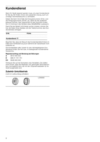 8
Kundendienst
Wenn Ihr Gerät repariert werden muss, ist unser Kundendienst
für Sie da. Wir finden immer eine passende Lösung, auch um
unnötige Technikerbesuche zu vermeiden.
Geben Sie beim Anruf bitte die Erzeugnisnummer (E-Nr.) und
die Fertigungsnummer (FD-Nr.) an, damit wir Sie qualifiziert
betreuen können. Das Typenschild mit den Nummern finden
Sie im Innenraum des Gerätes (dazu Metallfettfilter ausbauen).
Damit Sie bei Bedarf nicht lange suchen müssen, können Sie
hier die Daten Ihres Gerätes und die Telefonnummer des Kun-
dendienstes eintragen.
Beachten Sie, dass der Besuch des Kundendiensttechnikers im
Falle einer Fehlbedienung auch während der Garantiezeit nicht
kostenlos ist.
Die Kontaktdaten aller Länder für den nächstgelegenen Kun-
dendienst finden Sie hier bzw. im beiliegenden Kundendienst-
Verzeichnis.
Reparaturauftrag und Beratung bei Störungen
Vertrauen Sie auf die Kompetenz des Herstellers. Sie stellen
somit sicher, dass die Reparatur von geschulten Servicetechni-
kern durchgeführt wird, die mit den Original-Ersatzteilen für Ihr
Gerät ausgerüstet sind.
Zubehör Umluftbetrieb
(nicht im Lieferumfang enthalten)
E-Nr. FD-Nr.
Kundendienst O
A 0810 550 522
D 089 21 751 751
CH 0848 840 040
LZ26000
 