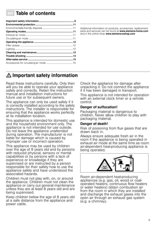 9
Ú Table of contents[en]Instructionmanual
Important safety information.....................................................9
Environmental protection........................................................11
Environmentally-friendly disposal..................................................11
Operating modes......................................................................11
Exhaust air mode.............................................................................11
Circulating-air mode ........................................................................11
Operating the appliance ..........................................................12
Filter drawer ......................................................................................12
Lighting ..............................................................................................12
Cleaning and maintenance......................................................12
Trouble shooting ......................................................................14
After-sales service ...................................................................15
Accessories for circulating-air mode ...........................................15
Produktinfo
Additional information on products, accessories, replacement
parts and services can be found at www.siemens-home.com
and in the online shop www.siemens-eshop.com
: Important safety information
Read these instructions carefully. Only then
will you be able to operate your appliance
safely and correctly. Retain the instruction
manual and installation instructions for
future use or for subsequent owners.
The appliance can only be used safely if it
is correctly installed according to the safety
instructions. The installer is responsible for
ensuring that the appliance works perfectly
at its installation location.
This appliance is intended for domestic use
and the household environment only. The
appliance is not intended for use outside.
Do not leave the appliance unattended
during operation. The manufacturer is not
liable for damage which is caused by
improper use or incorrect operation.
This appliance may be used by children
over the age of 8 years old and by persons
with reduced physical, sensory or mental
capabilities or by persons with a lack of
experience or knowledge if they are
supervised or are instructed by a person
responsible for their safety how to use the
appliance safely and have understood the
associated hazards.
Children must not play with, on, or around
the appliance. Children must not clean the
appliance or carry out general maintenance
unless they are at least 8 years old and are
being supervised.
Keep children below the age of 8 years old
at a safe distance from the appliance and
power cable.
Check the appliance for damage after
unpacking it. Do not connect the appliance
if it has been damaged in transport.
This appliance is not intended for operation
with an external clock timer or a remote
control.
Danger of suffocation!
Packaging material is dangerous to
children. Never allow children to play with
packaging material.
Danger of death!
Risk of poisoning from flue gases that are
drawn back in.
Always ensure adequate fresh air in the
room if the appliance is being operated in
exhaust air mode at the same time as room
air-dependent heat-producing appliance is
being operated.
Room air-dependent heat-producing
appliances (e.g. gas, oil, wood or coal-
operated heaters, continuous flow heaters
or water heaters) obtain combustion air
from the room in which they are installed
and discharge the exhaust gases into the
open air through an exhaust gas system
(e.g. a chimney).
 