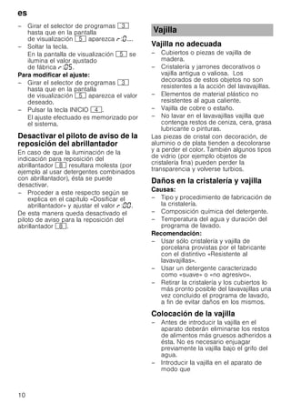 es
10
– Girar el selector de programas 8
hasta que en la pantalla
de visualización H aparezca : ....
– Soltar la tecla.
En la pantalla de visualización H se
ilumina el valor ajustado
de fábrica : .
Para modificar el ajuste:
– Girar el selector de programas 8
hasta que en la pantalla
de visualización H aparezca el valor
deseado.
– Pulsar la tecla INICIO @.
El ajuste efectuado es memorizado por
el sistema.
Desactivar el piloto de aviso de la
reposición del abrillantador
En caso de que la iluminación de la
indicación para reposición del
abrillantador ` resultara molesta (por
ejemplo al usar detergentes combinados
con abrillantador), ésta se puede
desactivar.
– Proceder a este respecto según se
explica en el capítulo «Dosificar el
abrillantador» y ajustar el valor : .
De esta manera queda desactivado el
piloto de aviso para la reposición del
abrillantador `.
Vajilla no adecuada
– Cubiertos o piezas de vajilla de
madera.
– Cristalería y jarrones decorativos o
vajilla antigua o valiosa. Los
decorados de estos objetos no son
resistentes a la acción del lavavajillas.
– Elementos de material plástico no
resistentes al agua caliente.
– Vajilla de cobre o estaño.
– No lavar en el lavavajillas vajilla que
contenga restos de ceniza, cera, grasa
lubricante o pinturas.
Las piezas de cristal con decoración, de
aluminio o de plata tienden a decolorarse
y a perder el color. También algunos tipos
de vidrio (por ejemplo objetos de
cristalería fina) pueden perder la
transparencia y volverse turbios.
Daños en la cristalería y vajilla
Causas:
– Tipo y procedimiento de fabricación de
la cristalería.
– Composición química del detergente.
– Temperatura del agua y duración del
programa de lavado.
Recomendación:
– Usar sólo cristalería y vajilla de
porcelana provistas por el fabricante
con el distintivo «Resistente al
lavavajillas».
– Usar un detergente caracterizado
como «suave» o «no agresivo».
– Retirar la cristalería y los cubiertos lo
más pronto posible del lavavajillas una
vez concluido el programa de lavado,
a fin de evitar daños en los mismos.
Colocación de la vajilla
– Antes de introducir la vajilla en el
aparato deberán eliminarse los restos
de alimentos más gruesos adheridos a
ésta. No es necesario enjuagar
previamente la vajilla bajo el grifo del
agua.
– Introducir la vajilla en el aparato de
modo que
Vajilla
 