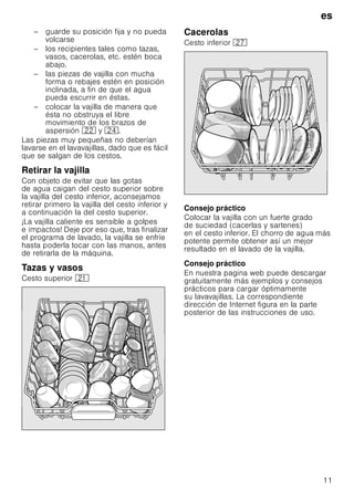 es
11
– guarde su posición fija y no pueda
volcarse
– los recipientes tales como tazas,
vasos, cacerolas, etc. estén boca
abajo.
– las piezas de vajilla con mucha
forma o rebajes estén en posición
inclinada, a fin de que el agua
pueda escurrir en éstas.
– colocar la vajilla de manera que
ésta no obstruya el libre
movimiento de los brazos de
aspersión 12 y 1B.
Las piezas muy pequeñas no deberían
lavarse en el lavavajillas, dado que es fácil
que se salgan de los cestos.
Retirar la vajilla
Con objeto de evitar que las gotas
de agua caigan del cesto superior sobre
la vajilla del cesto inferior, aconsejamos
retirar primero la vajilla del cesto inferior y
a continuación la del cesto superior.
¡La vajilla caliente es sensible a golpes
e impactos! Deje por eso que, tras finalizar
el programa de lavado, la vajilla se enfríe
hasta poderla tocar con las manos, antes
de retirarla de la máquina.
Tazas y vasos
Cesto superior 1*
Cacerolas
Cesto inferior 1Z
Consejo práctico
Colocar la vajilla con un fuerte grado
de suciedad (cacerlas y sartenes)
en el cesto inferior. El chorro de agua más
potente permite obtener así un mejor
resultado en el lavado de la vajilla.
Consejo práctico
En nuestra pagina web puede descargar
gratuitamente más ejemplos y consejos
prácticos para cargar óptimamente
su lavavajillas. La correspondiente
dirección de Internet figura en la parte
posterior de las instrucciones de uso.
 