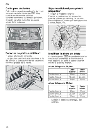 es
12
Cajón para cubiertos
Colocar los cubiertos en el cajón, tal como
se muestra en la ilustración 1. Una
colocación ordenada facilitará
considerablemente su retirada posterior.
El cajón para los cubiertos se puede
retirar de la máquina.
SoportesdeplatosabatiblesSoportes de platos abatibles *
* según el modelo concreto
Los ganchos del cesto son abatibles a fin
de facilitar la colocación de las cacerolas
y demás piezas de la vajilla.
Soporte adicional para piezas
pequeñas *Soporteadicionalparapiezaspequeñas
* según el modelo concreto
En este soporte especial se pueden
guardar piezas pequeñas y de escaso
peso de plástico, como por ejemplo vasos
y tarros, tapas, etc.
Modificar la altura del cesto
El cesto superior 1* se puede colocar en
tres alturas diferentes a fin de habilitar
más espacio útil para el cesto superior
mismo o el cesto inferior.
Altura del aparato 81,5 cm
Altura del aparato 86,5 cm
– Extraer el cesto superior 1* del
aparato.
 
Cesto
superior
Cesto
inferior
Escalón 1 máx. ø 16 cm 30 cm
Escalón 2 máx. ø 18,5 cm 27,5 cm
Escalón 3 máx. ø 21 cm 25 cm
Cesto
superior
Cesto
inferior
Escalón 1 máx. ø 18 cm 33 cm
Escalón 2 máx. ø 20,5 cm 30,5 cm
Escalón 3 máx. ø 23 cm 28 cm
 