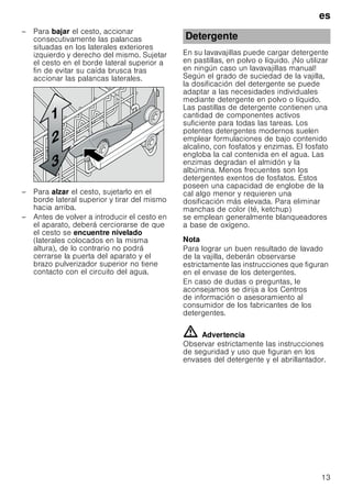 es
13
– Para bajar el cesto, accionar
consecutivamente las palancas
situadas en los laterales exteriores
izquierdo y derecho del mismo. Sujetar
el cesto en el borde lateral superior a
fin de evitar su caída brusca tras
accionar las palancas laterales.
– Para alzar el cesto, sujetarlo en el
borde lateral superior y tirar del mismo
hacia arriba.
– Antes de volver a introducir el cesto en
el aparato, deberá cerciorarse de que
el cesto se encuentre nivelado
(laterales colocados en la misma
altura), de lo contrario no podrá
cerrarse la puerta del aparato y el
brazo pulverizador superior no tiene
contacto con el circuito del agua.
En su lavavajillas puede cargar detergente
en pastillas, en polvo o líquido. ¡No utilizar
en ningún caso un lavavajillas manual!
Según el grado de suciedad de la vajilla,
la dosificación del detergente se puede
adaptar a las necesidades individuales
mediante detergente en polvo o líquido.
Las pastillas de detergente contienen una
cantidad de componentes activos
suficiente para todas las tareas. Los
potentes detergentes modernos suelen
emplear formulaciones de bajo contenido
alcalino, con fosfatos y enzimas. El fosfato
engloba la cal contenida en el agua. Las
enzimas degradan el almidón y la
albúmina. Menos frecuentes son los
detergentes exentos de fosfatos. Éstos
poseen una capacidad de englobe de la
cal algo menor y requieren una
dosificación más elevada. Para eliminar
manchas de color (té, ketchup)
se emplean generalmente blanqueadores
a base de oxígeno.
Nota
Para lograr un buen resultado de lavado
de la vajilla, deberán observarse
estrictamente las instrucciones que figuran
en el envase de los detergentes.
En caso de dudas o preguntas, le
aconsejamos se dirija a los Centros
de información o asesoramiento al
consumidor de los fabricantes de los
detergentes.
ã=Advertencia
Observar estrictamente las instrucciones
de seguridad y uso que figuran en los
envases del detergente y el abrillantador.
Detergente
 
