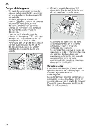 es
14
Cargar el detergente
– En caso de encontrarse cerrada la
cámara del detergente 1j, accionar
primero la palanca de desbloqueo 9
para abrirla.
Poner el detergente sólo en una
cámara 1j seca (colocar las pastillas
en posición transversal, nunca
de canto). Dosificación correcta:
Léanse las instrucciones y consejos
del fabricante en el envase del
detergente.
Las marcas dosificadoras de la
cámara de detergente 1j contribuyen
a cargar las cantidades exactas del
detergente en polvo o líquido.
Para vajilla con un grado de suciedad
normal, suelen bastar 20 ml–25 ml
de detergente. En caso de utilizar
pastillas de detergente, basta una
pastilla.
– Cerrar la tapa de la cámara del
detergente desplazándola hasta que
el cierre enclave perfectamente.
La cámara del detergente se abre
automáticamente y en el instante
adecuado, según el programa
de lavado seleccionado.
Los detergentes en polvo o líquido se
reparten por todo el interior de la cuba
del aparato, disolviéndose. Las
pastillas de detergente, por su parte,
son recogidas en la bandeja
correspondiente, donde se disuelven
de un modo dosificado.
Consejo práctico
En caso de que la vajilla sólo estuviera
ligeramente sucia, se puede agregar una
cantidad algo más reducida
de detergente.
Los detergentes y agentes conservantes
adecuados los puede adquirir online en
nuestra página web o a través del Servicio
Postventa (véase la página posterior del
libro de instrucciones).
 PO
 PO
 PO
 
