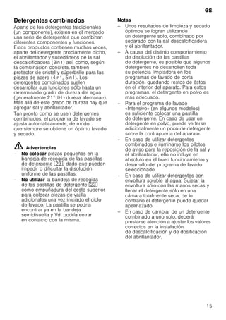 es
15
Detergentes combinados
Aparte de los detergentes tradicionales
(un componente), existen en el mercado
una serie de detergentes que combinan
diferentes componentes y funciones.
Estos productos contienen muchas veces,
aparte del detergente propiamente dicho,
el abrillantador y sucedáneos de la sal
descalcificadora (3in1) así, como, según
la combinación concreta, también
protector de cristal y súperbrillo para las
piezas de acero (4in1, 5in1). Los
detergentes combinados suelen
desarrollar sus funciones sólo hasta un
determinado grado de dureza del agua
(generalmente 21°dH - dureza alemana -).
Más allá de este grado de dureza hay que
agregar sal y abrillantador.
Tan pronto como se usen detergentes
combinados, el programa de lavado se
ajusta automáticamente, de modo
que siempre se obtiene un óptimo lavado
y secado.
ã=Advertencias
– No colocar piezas pequeñas en la
bandeja de recogida de las pastillas
de detergente 1:, dado que pueden
impedir o dificultar la disolución
uniforme de las pastillas.
– No utilizar la bandeja de recogida
de las pastillas de detergente 1:
como empuñadura del cesto superior
para colocar piezas de vajilla
adicionales una vez iniciado el ciclo
de lavado. La pastilla se podría
encontrar ya en la bandeja
semidisuelta y Vd. podría entrar
en contacto con la misma.
Notas
– Unos resultados de limpieza y secado
óptimos se logran utilizando
un detergente solo, combinado por
separado con la sal descalcificadora
y el abrillantador.
– A causa del distinto comportamiento
de disolución de las pastillas
de detergente, es posible que algunos
detergentes no desarrollen toda
su potencia limpiadora en los
programas de lavado de corta
duración, quedando restos de éstos
en el interior del aparato. Para estos
programas, el detergente en polvo es
más adecuado.
– Para el programa de lavado
«Intensivo» (en algunos modelos)
es suficiente colocar una pastilla
de detergente. En caso de usar un
detergente en polvo, puede verterse
adicionalmente un poco de detergente
sobre la contrapuerta del aparato.
– En caso de utilizar detergentes
combinados e iluminarse los pilotos
de aviso para la reposición de la sal y
el abrillantador, ello no influye en
absoluto en el buen funcionamiento y
desarrollo del programa de lavado
seleccionado.
– En caso de utilizar detergentes con
envoltura soluble al agua: Sujetar la
envoltura sólo con las manos secas y
llenar el detergente sólo en una
cámara totalmente seca, de lo
contrario el detergente puede quedar
apelmazado.
– En caso de cambiar de un detergente
combinado a uno solo, deberá
prestarse atención a ajustar los valores
correctos en la instalación
de descalcificación y de dosificación
del abrillantador.
 