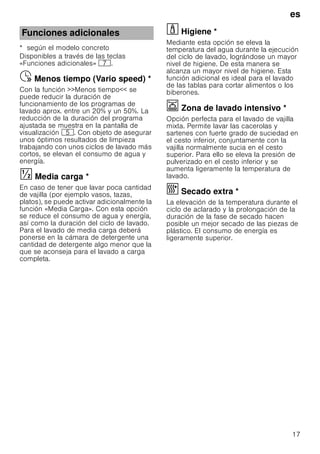 es
17
* según el modelo concreto
Disponibles a través de las teclas
«Funciones adicionales» X.
Menostiempo(Variospeed)Ÿ Menos tiempo (Vario speed) *
Con la función Menos tiempo se
puede reducir la duración de
funcionamiento de los programas de
lavado aprox. entre un 20% y un 50%. La
reducción de la duración del programa
ajustada se muestra en la pantalla de
visualización H. Con objeto de asegurar
unos óptimos resultados de limpieza
trabajando con unos ciclos de lavado más
cortos, se elevan el consumo de agua y
energía.
Mediacarga§ Media carga *
En caso de tener que lavar poca cantidad
de vajilla (por ejemplo vasos, tazas,
platos), se puede activar adicionalmente la
función «Media Carga». Con esta opción
se reduce el consumo de agua y energía,
así como la duración del ciclo de lavado.
Para el lavado de media carga deberá
ponerse en la cámara de detergente una
cantidad de detergente algo menor que la
que se aconseja para el lavado a carga
completa.
· Higiene *Higiene
Mediante esta opción se eleva la
temperatura del agua durante la ejecución
del ciclo de lavado, lográndose un mayor
nivel de higiene. De esta manera se
alcanza un mayor nivel de higiene. Esta
función adicional es ideal para el lavado
de las tablas para cortar alimentos o los
biberones.
Ï Zona de lavado intensivo *Zonadelavadointensivo
Opción perfecta para el lavado de vajilla
mixta. Permite lavar las cacerolas y
sartenes con fuerte grado de suciedad en
el cesto inferior, conjuntamente con la
vajilla normalmente sucia en el cesto
superior. Para ello se eleva la presión de
pulverizado en el cesto inferior y se
aumenta ligeramente la temperatura de
lavado.
¿ Secado extra *Secadoextra
La elevación de la temperatura durante el
ciclo de aclarado y la prolongación de la
duración de la fase de secado hacen
posible un mejor secado de las piezas de
plástico. El consumo de energía es
ligeramente superior.
Funciones adicionales
 