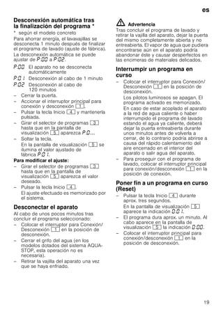 es
19
DesconexiónautomáticatraslafinalizacióndelprogramaDesconexión automática tras
la finalización del programa *
* según el modelo concreto
Para ahorrar energía, el lavavajillas se
desconecta 1 minuto después de finalizar
el programa de lavado (ajuste de fábrica).
La desconexión automática se puede
ajustar de : a : .
– Cerrar la puerta.
– Accionar el interruptor principal para
conexión y desconexión (.
– Pulsar la tecla Inicio @ y mantenerla
pulsada.
– Girar el selector de programas 8
hasta que en la pantalla de
visualización H aparezca : ....
– Soltar la tecla.
En la pantalla de visualización H se
ilumina el valor ajustado de
fábrica : .
Para modificar el ajuste:
– Girar el selector de programas 8
hasta que en la pantalla de
visualización H aparezca el valor
deseado.
– Pulsar la tecla Inicio @.
El ajuste efectuado es memorizado por
el sistema.
Desconectar el aparato
Al cabo de unos pocos minutos tras
concluir el programa seleccionado:
– Colocar el interruptor para Conexión/
Desconexión ( en la posición de
desconexión.
– Cerrar el grifo del agua (en los
modelos dotados del sistema AQUA-
STOP, esta operación no es
necesaria).
– Retirar la vajilla del aparato una vez
que se haya enfriado.
ã=Advertencia
Tras concluir el programa de lavado y
retirar la vajilla del aparato, dejar la puerta
del mismo completamente abierta y no
entreabierta. El vapor de agua que pudiera
encontrarse aún en el aparato podría
abandonar éste y causar desperfectos en
las encimeras de materiales delicados.
Interrumpir un programa en
curso
– Colocar el interruptor para Conexión/
Desconexión ( en la posición de
desconexión.
Los pilotos luminosos se apagan. El
programa activado es memorizado.
En caso de estar acoplado el aparato
a la red de agua caliente o haber
interrumpido el programa de lavado
estando el agua ya caliente, deberá
dejar la puerta entreabierta durante
unos minutos antes de volverla a
cerrar, de lo contrario podría abrirse a
causa del rápido calentamiento del
aire encerrado en el interior del
aparato o salir agua del aparato.
– Para proseguir con el programa de
lavado, colocar el interruptor principal
para conexión/desconexión ( en la
posición de conexión.
PonerfinaunprogramaencursoPoner fin a un programa en curso
(Reset)
– Pulsar la tecla Inicio @ durante
aprox. tres segundos.
En la pantalla de visualización H
aparece la indicación : .
– El programa dura aprox. un minuto. Al
cabo aparece en la pantalla de
visualización H la indicación : .
– Colocar el interruptor principal para
conexión/desconexión ( en la
posición de desconexión.
: El aparato no se desconecta
automáticamente
: Desconexión al cabo de 1 minuto
: Desconexión al cabo de
120 minutos
 