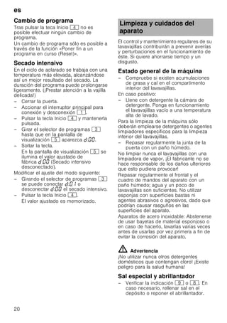 es
20
Cambio de programa
Tras pulsar la teca Inicio @ no es
posible efectuar ningún cambio de
programa.
Un cambio de programa sólo es posible a
través de la función «Poner fin a un
programa en curso (Reset)».
Secado intensivo
En el ciclo de aclarado se trabaja con una
temperatura más elevada, alcanzándose
así un mejor resultado del secado. La
duración del programa puede prolongarse
ligeramente. (¡Prestar atención a la vajilla
delicada!)
– Cerrar la puerta.
– Accionar el interruptor principal para
conexión y desconexión (.
– Pulsar la tecla Inicio @ y mantenerla
pulsada.
– Girar el selector de programas 8
hasta que en la pantalla de
visualización H aparezca : .
– Soltar la tecla.
En la pantalla de visualización H se
ilumina el valor ajustado de
fábrica : (Secado intensivo
desconectado).
Modificar el ajuste del modo siguiente:
– Girando el selector de programas 8
se puede conectar : o
desconectar : el secado intensivo.
– Pulsar la tecla Inicio @.
El valor ajustado es memorizado.
El control y mantenimiento regulares de su
lavavajillas contribuirán a prevenir averías
y perturbaciones en el funcionamiento de
éste. Si quiere ahorrarse tiempo y un
disgusto.
Estado general de la máquina
– Compruebe si existen acumulaciones
de grasa y cal en el compartimento
interior del lavavajillas.
En caso positivo:
– Llene con detergente la cámara de
detergente. Ponga en funcionamiento
el lavavajillas vacío a una temperatura
alta de lavado.
Para la limpieza de la máquina sólo
deberán emplearse detergentes o agentes
limpiadores específicos para la limpieza
interior del lavavajillas.
– Repasar regularmente la junta de la
puerta con un paño húmedo.
No limpiar nunca el lavavajillas con una
limpiadora de vapor. ¡El fabricante no se
hace responsable de los daños ulteriores
que esto pudiera provocar!
Repasar regularmente el frontal y el
cuadro de mandos del aparato con un
paño húmedo; agua y un poco de
lavavajillas son suficientes. No utilizar
esponjas con superficies bastas ni
agentes abrasivos o agresivos, dado que
podrían causar rasguños en las
superficies del aparato.
Aparatos de acero inoxidable: Abstenerse
de usar bayetas de material esponjoso o
en caso de hacerlo, lavarlas varias veces
antes de usarlas por vez primera a fin de
evitar la corrosión del aparato.
ã=Advertencia
¡No utilizar nunca otros detergentes
domésticos que contengan cloro! ¡Existe
peligro para la salud humana!
Sal especial y abrillantador
– Verificar la indicación h o `. En
caso necesario, rellenar sal en el
depósito o reponer el abrillantador.
Limpieza y cuidados del
aparato
 