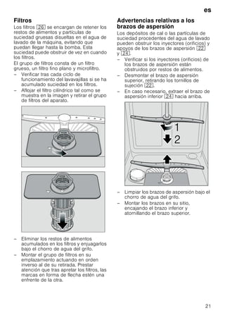 es
21
Filtros
Los filtros 1R se encargan de retener los
restos de alimentos y partículas de
suciedad gruesas disueltas en el agua de
lavado de la máquina, evitando que
puedan llegar hasta la bomba. Esta
suciedad puede obstruir de vez en cuando
los filtros.
El grupo de filtros consta de un filtro
grueso, un filtro fino plano y microfiltro.
– Verificar tras cada ciclo de
funcionamiento del lavavajillas si se ha
acumulado suciedad en los filtros.
– Aflojar el filtro cilíndrico tal como se
muestra en la imagen y retirar el grupo
de filtros del aparato.
– Eliminar los restos de alimentos
acumulados en los filtros y enjuagarlos
bajo el chorro de agua del grifo.
– Montar el grupo de filtros en su
emplazamiento actuando en orden
inverso al de su retirada. Prestar
atención que tras apretar los filtros, las
marcas en forma de flecha estén una
enfrente de la otra.
Advertencias relativas a los
brazos de aspersión
Los depósitos de cal o las partículas de
suciedad procedentes del agua de lavado
pueden obstruir los inyectores (orificios) y
apoyos de los brazos de aspersión 12
y 1B.
– Verificar si los inyectores (orificios) de
los brazos de aspersión están
obstruidos por restos de alimentos.
– Desmontar el brazo de aspersión
superior, retirando los tornillos de
sujeción 12.
– En caso necesario, extraer el brazo de
aspersión inferior 1B hacia arriba.
– Limpiar los brazos de aspersión bajo el
chorro de agua del grifo.
– Montar los brazos en su sitio,
encajando el brazo inferior y
atornillando el brazo superior.


 