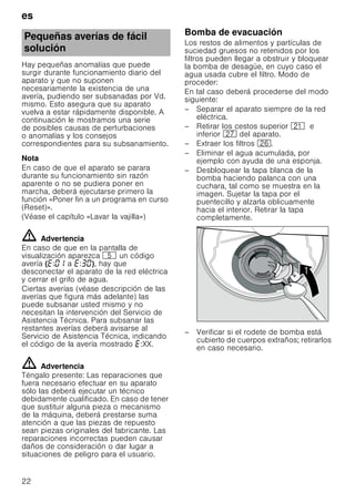 es
22
Hay pequeñas anomalías que puede
surgir durante funcionamiento diario del
aparato y que no suponen
necesariamente la existencia de una
avería, pudiendo ser subsanadas por Vd.
mismo. Esto asegura que su aparato
vuelva a estar rápidamente disponible. A
continuación le mostramos una serie
de posibles causas de perturbaciones
o anomalías y los consejos
correspondientes para su subsanamiento.
Nota
En caso de que el aparato se parara
durante su funcionamiento sin razón
aparente o no se pudiera poner en
marcha, deberá ejecutarse primero la
función «Poner fin a un programa en curso
(Reset)».
(Véase el capítulo «Lavar la vajilla»)
ã=Advertencia
En caso de que en la pantalla de
visualización aparezca H un código
avería ( : a : ), hay que
desconectar el aparato de la red eléctrica
y cerrar el grifo de agua.
Ciertas averías (véase descripción de las
averías que figura más adelante) las
puede subsanar usted mismo y no
necesitan la intervención del Servicio de
Asistencia Técnica. Para subsanar las
restantes averías deberá avisarse al
Servicio de Asistencia Técnica, indicando
el código de la avería mostrado :XX.
ã=Advertencia
Téngalo presente: Las reparaciones que
fuera necesario efectuar en su aparato
sólo las deberá ejecutar un técnico
debidamente cualificado. En caso de tener
que sustituir alguna pieza o mecanismo
de la máquina, deberá prestarse suma
atención a que las piezas de repuesto
sean piezas originales del fabricante. Las
reparaciones incorrectas pueden causar
daños de consideración o dar lugar a
situaciones de peligro para el usuario.
Bomba de evacuación
Los restos de alimentos y partículas de
suciedad gruesos no retenidos por los
filtros pueden llegar a obstruir y bloquear
la bomba de desagüe, en cuyo caso el
agua usada cubre el filtro. Modo de
proceder:
En tal caso deberá procederse del modo
siguiente:
– Separar el aparato siempre de la red
eléctrica.
– Retirar los cestos superior 1* e
inferior 1Z del aparato.
– Extraer los filtros 1R.
– Eliminar el agua acumulada, por
ejemplo con ayuda de una esponja.
– Desbloquear la tapa blanca de la
bomba haciendo palanca con una
cuchara, tal como se muestra en la
imagen. Sujetar la tapa por el
puentecillo y alzarla oblicuamente
hacia el interior. Retirar la tapa
completamente.
– Verificar si el rodete de bomba está
cubierto de cuerpos extraños; retirarlos
en caso necesario.
Pequeñas averías de fácil
solución

 