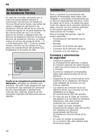 es
26
En caso de no poder solucionar por sí
mismo la avería deberá solicitar la
intervención del Servicio de Asistencia
Técnica Oficial de la marca. Las señas del
centro o delegación del Servicio de
Asistencia Técnica Oficial de su zona de
residencia figuran en la parte posterior de
las instrucciones de uso o en la lista
adjunta de centros y delegaciones del
Servicio de Asistencia Técnica. Al avisar al
Servicio de Asistencia Técnica, no olvide
indicar el número de producto (E-Nr. = 1)
y el de fabricación (FD = 2) de su unidad.
Ambos números se encuentran en la
placa de características del aparato 9*,
emplazada en la puerta de éste.
Confíe en la competencia profesional de
fabricante y póngase en contacto con
nosotros. De este modo asegura Vd. que
la reparación sea realizada por personal
técnico especializado y debidamente
instruido que, además, dispone de los
repuestos originales del fabricante para su
aparato.
Para un perfecto funcionamiento del
aparato el lavavajillas debe haber sido
instalado y conectado correctamente por
un técnico especializado del ramo. Tanto
los datos de la toma y la salida del agua,
como los valores de la conexión eléctrica
debe coincidir con los criterios definidos
en los puntos siguientes y en los
instrucciones de montaje.
Para el montaje del aparato, siga los
pasos siguientes :
– Comprobación del aparato tras la
entrega
– Montaje
– Conexión de la salida del agua
– Conexión de la admisión del agua
– Conexión a la red eléctrica
Consejos y advertencias
de seguridad
– Coloque el aparato en
su emplazamiento definitivo y realice
la conexión después de haber llevado
a cabo las instrucciones de instalación
y montaje.
– Durante la instalación el lavavajillas
debe estar desconectado de la red
eléctrica.
– Asegúrese de que el terminal de tierra
protector de la instalación doméstica
está instalado de acuerdo con las
normas vigentes.
– Los valores de conexión de la red
eléctrica tienen que coincidir con los
detallados en la placa
de características 9* del aparato.
– En caso de que el cable de conexión
del aparato a la red eléctrica estuviera
defectuoso, éste sólo podrá ser
sustituido por uno especial.
Con objeto de evitar posibles
situaciones de peligro, esto sólo podrá
ser realizado por personal
especializado del Servicio
de Asistencia Técnica Oficial de la
marca.
– En caso de instalar el lavavajillas
en un armario alto, éste deberá estar
firmemente sujeto.
Avisar al Servicio
de Asistencia Técnica


)'
Instalación
 