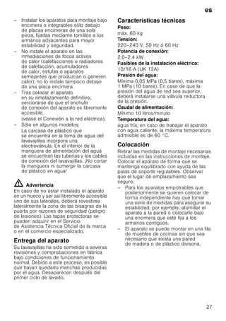 es
27
– Instalar los aparatos para montaje bajo
encimera o integrables sólo debajo
de placas encimeras de una sola
pieza, fijadas mediante tornillos a los
armarios adyacentes para mayor
estabilidad y seguridad.
– No instale el aparato en las
inmediaciones de focos activos
de calor (calefacciones o radiadores
de calefacción, acumuladores
de calor, estufas o aparatos
semejantes que produzcan o generen
calor); no lo instale tampoco debajo
de una placa encimera.
– Tras colocar el aparato
en su emplazamiento definitivo,
cerciorarse de que el enchufe
de conexión del aparato es libremente
accesible.
(véase el Conexión a la red eléctrica).
– Sólo en algunos modelos:
La carcasa de plástico que
se encuentra en la toma de agua del
lavavajillas incorpora una
electroválvula. En el interior de la
manguera de alimentación del agua
se encuentran las tuberías y los cables
de conexión del lavavajillas. ¡No cortar
la manguera ni sumergir la carcasa
de plástico en agua!
ã=Advertencia
En caso de no estar instalado el aparato
en un hueco y ser así libremente accesible
uno de sus laterales, deberá revestirse
lateralmente la zona de las bisagras de la
puerta por razones de seguridad (peligro
de lesiones). Las tapas protectoras se
pueden adquirir en el Servicio
de Asistencia Técnica Oficial de la marca
o en el comercio especializado.
Entrega del aparato
Su lavavajillas ha sido sometido a severas
revisiones y comprobaciones en fábrica
bajo condiciones de funcionamiento
normal. Debido a este proceso, es posible
que hayan quedado manchas producidas
por el agua. Desaparecen después del
primer ciclo de lavado.
Características técnicas
Peso:
máx. 60 kg
Tensión:
220–240 V, 50 Hz ó 60 Hz
Potencia de conexión:
2,0–2,4 kW
Fusibles de la instalación eléctrica:
10/16 A (UK 13A)
Presión del agua:
Mínima 0,05 MPa (0,5 bares), máxima
1 MPa (10 bares). En caso de que la
presión del agua de red sea superior,
deberá instalarse una válvula reductora
de la presión.
Caudal de alimentación:
Mínimo 10 litros/minuto
Temperatura del agua:
agua fría; en caso de trabajar el aparato
con agua caliente, la máxima temperatura
admisible es de 60 °C.
Colocación
Retirar las medidas de montaje necesarias
incluidas en las instrucciones de montaje.
Colocar el aparato de forma que se
mantenga equilibrado con ayuda de las
patas de soporte regulables. Observar
que el lugar de emplazamiento sea
seguro.
– Para los aparatos empotrables que
posteriormente se quieren colocar de
forma independiente hay que tomar
una serie de medidas para asegurar su
estabilidad, por ejemplo, atornillar el
aparato a la pared o colocarlo bajo
una encimera que esté fija a los
armarios contigüos.
– El aparato se puede montar en una fila
de muebles de cocinas sin que sea
necesario que exista una pared
de madera o de plástico divisoria.
 