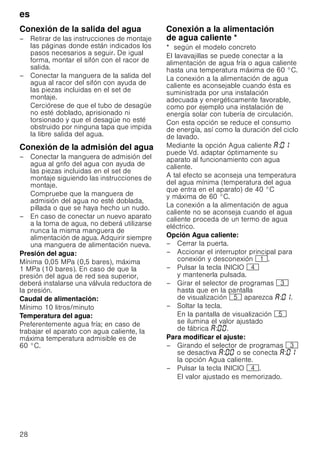 es
28
Conexión de la salida del agua
– Retirar de las instrucciones de montaje
las páginas donde están indicados los
pasos necesarios a seguir. De igual
forma, montar el sifón con el racor de
salida.
– Conectar la manguera de la salida del
agua al racor del sifón con ayuda de
las piezas incluidas en el set de
montaje.
Cerciórese de que el tubo de desagüe
no esté doblado, aprisionado ni
torsionado y que el desagüe no esté
obstruido por ninguna tapa que impida
la libre salida del agua.
Conexión de la admisión del agua
– Conectar la manguera de admisión del
agua al grifo del agua con ayuda de
las piezas incluidas en el set de
montaje siguiendo las instrucciones de
montaje.
Compruebe que la manguera de
admisión del agua no esté doblada,
pillada o que se haya hecho un nudo.
– En caso de conectar un nuevo aparato
a la toma de agua, no deberá utilizarse
nunca la misma manguera de
alimentación de agua. Adquirir siempre
una manguera de alimentación nueva.
Presión del agua:
Mínima 0,05 MPa (0,5 bares), máxima
1 MPa (10 bares). En caso de que la
presión del agua de red sea superior,
deberá instalarse una válvula reductora de
la presión.
Caudal de alimentación:
Mínimo 10 litros/minuto
Temperatura del agua:
Preferentemente agua fría; en caso de
trabajar el aparato con agua caliente, la
máxima temperatura admisible es de
60 °C.
ConexiónalaalimentacióndeaguacalienteConexión a la alimentación
de agua caliente *
* según el modelo concreto
El lavavajillas se puede conectar a la
alimentación de agua fría o agua caliente
hasta una temperatura máxima de 60 °C.
La conexión a la alimentación de agua
caliente es aconsejable cuando ésta es
suministrada por una instalación
adecuada y energéticamente favorable,
como por ejemplo una instalación de
energía solar con tubería de circulación.
Con esta opción se reduce el consumo
de energía, así como la duración del ciclo
de lavado.
Mediante la opción Agua caliente :
puede Vd. adaptar óptimamente su
aparato al funcionamiento con agua
caliente.
A tal efecto se aconseja una temperatura
del agua mínima (temperatura del agua
que entra en el aparato) de 40 °C
y máxima de 60 °C.
La conexión a la alimentación de agua
caliente no se aconseja cuando el agua
caliente proceda de un termo de agua
eléctrico.
Opción Agua caliente:
– Cerrar la puerta.
– Accionar el interruptor principal para
conexión y desconexión (.
– Pulsar la tecla INICIO @
y mantenerla pulsada.
– Girar el selector de programas 8
hasta que en la pantalla
de visualización H aparezca : .
– Soltar la tecla.
En la pantalla de visualización H
se ilumina el valor ajustado
de fábrica : .
Para modificar el ajuste:
– Girando el selector de programas 8
se desactiva : o se conecta :
la opción Agua caliente.
– Pulsar la tecla INICIO @.
El valor ajustado es memorizado.
 