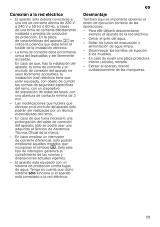 es
29
Conexión a la red eléctrica
– El aparato sólo deberá conectarse a
una red de corriente alterna de 220 V
a 240 V y 50 Hz ó 60 Hz, a través
de una toma de corriente debidamente
instalada y provista de conductor
de protección. En la placa
de características del aparato 9* se
indica la potencia que debe tener el
fusible de la instalación eléctrica.
– La toma de corriente debe encontrarse
cerca del lavavajillas y ser libremente
accesible.
En caso de que, tras la instalación del
aparato, la toma de corriente y el
enchufe de conexión del aparato no
sean libremente accesibles, la
instalación (red) eléctrica tiene que
estar equipada, con objeto de cumplir
las normas de seguridad específicas
del ramo, con un dispositivo
de separación de todas las fases, con
una abertura de contacto mínima de 3
mm.
– Las modificaciones que hubiera que
efectuar en el enchufe del aparato sólo
podrán ser realizadas por un técnico
especializado del ramo.
– En caso de que fuera necesario una
prolongación del cable de conexión
del aparato, sólo se podrá usar una
adquirida al Servicio de Asistencia
Técnica Oficial de la marca.
– En caso emplear un interruptor
de corriente diferencial, sólo podrán
emplearse aquellos modelos que
incorporan el símbolo ‚. Sólo este
tipo de interruptor garantiza el
cumplimiento de las normas y
disposiciones actuales vigentes.
– El aparato está equipado con un
sistema de protección contra fugas
de agua. Tenga en cuenta que dicho
sistema sólo funciona si el aparato
está conectado a la red eléctrica.
Desmontaje
También aquí es importante observar el
orden de ejecución correcto de las
operaciones.
– Para ello deberá desconectarse
siempre el aparato de la red eléctrica.
– Cerrar el grifo del agua.
– Soltar los tubos de evacuación y
alimentación de agua limpia.
– Desenroscar los tornillos de sujeción
a los muebles.
– En caso de existir una placa protectora
inferior (zócalo), retirarla.
– Extraer el aparato, tirando
cuidadosamente de las mangueras.
 