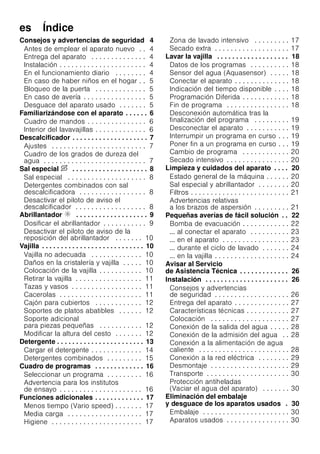 es Índice
Consejos y advertencias de seguridad 4
Antes de emplear el aparato nuevo . . 4
Entrega del aparato . . . . . . . . . . . . . . 4
Instalación . . . . . . . . . . . . . . . . . . . . . . 4
En el funcionamiento diario . . . . . . . . 4
En caso de haber niños en el hogar . . 5
Bloqueo de la puerta . . . . . . . . . . . . . 5
En caso de avería . . . . . . . . . . . . . . . . 5
Desguace del aparato usado . . . . . . . 5
Familiarizándose con el aparato . . . . . . 6
Cuadro de mandos . . . . . . . . . . . . . . . 6
Interior del lavavajillas . . . . . . . . . . . . . 6
Descalcificador . . . . . . . . . . . . . . . . . . . . 7
Ajustes . . . . . . . . . . . . . . . . . . . . . . . . 7
Cuadro de los grados de dureza del
agua . . . . . . . . . . . . . . . . . . . . . . . . . . 7
Sal especial $ . . . . . . . . . . . . . . . . . . . . 8
Sal especial . . . . . . . . . . . . . . . . . . . . 8
Detergentes combinados con sal
descalcificadora . . . . . . . . . . . . . . . . . 8
Desactivar el piloto de aviso el
descalcificador . . . . . . . . . . . . . . . . . . 8
Abrillantador % . . . . . . . . . . . . . . . . . . . 9
Dosificar el abrillantador . . . . . . . . . . . 9
Desactivar el piloto de aviso de la
reposición del abrillantador . . . . . . . 10
Vajilla . . . . . . . . . . . . . . . . . . . . . . . . . . . 10
Vajilla no adecuada . . . . . . . . . . . . . 10
Daños en la cristalería y vajilla . . . . . 10
Colocación de la vajilla . . . . . . . . . . . 10
Retirar la vajilla . . . . . . . . . . . . . . . . . 11
Tazas y vasos . . . . . . . . . . . . . . . . . . 11
Cacerolas . . . . . . . . . . . . . . . . . . . . . 11
Cajón para cubiertos . . . . . . . . . . . . 12
Soportes de platos abatibles . . . . . . 12
Soporte adicional
para piezas pequeñas . . . . . . . . . . . 12
Modificar la altura del cesto . . . . . . . 12
Detergente . . . . . . . . . . . . . . . . . . . . . . . 13
Cargar el detergente . . . . . . . . . . . . . 14
Detergentes combinados . . . . . . . . . 15
Cuadro de programas . . . . . . . . . . . . . 16
Seleccionar un programa . . . . . . . . . 16
Advertencia para los institutos
de ensayo . . . . . . . . . . . . . . . . . . . . . 16
Funciones adicionales . . . . . . . . . . . . . 17
Menos tiempo (Vario speed) . . . . . . . 17
Media carga . . . . . . . . . . . . . . . . . . . 17
Higiene . . . . . . . . . . . . . . . . . . . . . . . 17
Zona de lavado intensivo . . . . . . . . . 17
Secado extra . . . . . . . . . . . . . . . . . . . 17
Lavar la vajilla . . . . . . . . . . . . . . . . . . . 18
Datos de los programas . . . . . . . . . . 18
Sensor del agua (Aquasensor) . . . . . 18
Conectar el aparato . . . . . . . . . . . . . . 18
Indicación del tiempo disponible . . . . 18
Programación Diferida . . . . . . . . . . . . 18
Fin de programa . . . . . . . . . . . . . . . . 18
Desconexión automática tras la
finalización del programa . . . . . . . . . 19
Desconectar el aparato . . . . . . . . . . . 19
Interrumpir un programa en curso . . . 19
Poner fin a un programa en curso . . . 19
Cambio de programa . . . . . . . . . . . . 20
Secado intensivo . . . . . . . . . . . . . . . . 20
Limpieza y cuidados del aparato . . . . 20
Estado general de la máquina . . . . . . 20
Sal especial y abrillantador . . . . . . . . 20
Filtros . . . . . . . . . . . . . . . . . . . . . . . . . 21
Advertencias relativas
a los brazos de aspersión . . . . . . . . . 21
Pequeñas averías de fácil solución . . 22
Bomba de evacuación . . . . . . . . . . . . 22
... al conectar el aparato . . . . . . . . . . 23
... en el aparato . . . . . . . . . . . . . . . . . 23
... durante el ciclo de lavado . . . . . . . 24
... en la vajilla . . . . . . . . . . . . . . . . . . . 24
Avisar al Servicio
de Asistencia Técnica . . . . . . . . . . . . . 26
Instalación . . . . . . . . . . . . . . . . . . . . . . 26
Consejos y advertencias
de seguridad . . . . . . . . . . . . . . . . . . . 26
Entrega del aparato . . . . . . . . . . . . . . 27
Características técnicas . . . . . . . . . . . 27
Colocación . . . . . . . . . . . . . . . . . . . . 27
Conexión de la salida del agua . . . . . 28
Conexión de la admisión del agua . . 28
Conexión a la alimentación de agua
caliente . . . . . . . . . . . . . . . . . . . . . . . 28
Conexión a la red eléctrica . . . . . . . . 29
Desmontaje . . . . . . . . . . . . . . . . . . . . 29
Transporte . . . . . . . . . . . . . . . . . . . . . 30
Protección antiheladas
(Vaciar el agua del aparato) . . . . . . . 30
Eliminación del embalaje
y desguace de los aparatos usados . 30
Embalaje . . . . . . . . . . . . . . . . . . . . . . 30
Aparatos usados . . . . . . . . . . . . . . . . 30
 