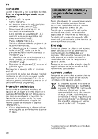 es
30
Transporte
Vaciar el aparato y fijar las piezas sueltas.
Evacuar el agua del aparato del modo
siguiente:
– Abrir el grifo de agua.
– Cerrar la puerta.
– Accionar el interruptor principal para
conexión y desconexión (.
– Seleccionar el programa con la
temperatura más elevada.
En la pantalla de visualización H
aparece la duración previsible del
programa seleccionado.
– Pulsar la tecla Inicio @.
Se inicia el desarrollo del programa de
lavado seleccionado.
– Al cabo de aprox. 4 minutos, pulsar la
tecla Inicio @ hasta que en la
pantalla de visualización aparezca la
indicación : .
Al cabo de aprox. un minuto aparece
en la pantalla de visualización la
indicación : .
– Desconectar el aparato ( y cerrar el
grifo del agua.
Transportar el aparato sólo en posición
vertical.
(Con objeto de evitar que el agua residual
contenida en el circuito de agua pueda
penetrar en el mando electrónico de la
máquina, provocando fallos y averías en el
desarrollo de los programas).
Protecciónantiheladas(Vaciarelaguadelaparato)Protección antiheladas
En caso de encontrarse instalado el
aparato en un lugar o recinto expuesto a
las bajas temperaturas (sin calefacción),
por ejemplo en chalets y viviendas no
frecuentados regularmente, hay que
evacuar completamente el agua del
mismo (véase al respecto el capítulo
«Transporte»).
– Cerrar el grifo de agua, desempalmar
la manguera de alimentación y evacuar
el agua.
Tanto el embalaje de los aparatos nuevos
como los aparatos usados mismos
incorporan materiales valiosos que se
pueden recuperar el final de uso.
Contribuya a la protección del medio
ambiente evacuando los materiales
separados en función de su naturaleza.
Su distribuidor o Ayuntamiento local le
informará gustosamente sobre las vías de
eliminación más actuales.
Embalaje
Todas las piezas de plástico del aparato
están señaladas con las abreviaturas
internacionales normalizadas (por
ejemplo, PS significa Poliestireno). De
esta manera se pueden separar los
materiales a la hora de desguazar el
aparato usado.
Ténganse en cuenta las advertencias de
seguridad que se hacen en el capítulo
«Suministro del aparato».
Aparatos usados
Ténganse en cuenta las advertencias de
seguridad que se hacen en el capítulo
«Desguace del aparato usado».
Eliminación del embalaje y
desguace de los aparatos
usados
El presente aparato incorpora las
marcas prescritas por la directiva
europea CE/2002/96 relativa a la
retirada y el reciclaje de los
aparatos eléctricos y electrónicos
usados (WEEE). Esta directiva
constituye el marco reglamentario
para una retirada y un reciclaje de
los aparatos usados con validez
para toda la Unión Europea.
 