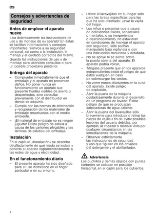es
4
Antes de emplear el aparato
nuevo
¡Lea detenidamente las instrucciones de
uso y de montaje de su aparato! En éstas
se facilitan informaciones y consejos
importantes relativos a su seguridad
personal, así como a la instalación, el
manejo y el cuidado correctos del mismo.
Guarde las instrucciones de uso y de
montaje para ulteriores consultas o para
un posible propietario posterior.
Entrega del aparato
– Compruebe inmediatamente que el
embalaje y el aparato no presentan
daños. No poner nunca en
funcionamiento un aparato que
presente huellas visibles de avería o
desperfectos, sino consultar
previamente con el distribuidor en
donde se adquirió.
– Cumpla con las normas de eliminación
y recuperación de los materiales de
embalaje respetuosos con el medio
ambiente.
– ¡El material de embalaje no es ningún
juguete! Existe peligro de asfixia a
causa de los cartones plegables y las
láminas de plástico del embalaje.
Instalación
En el capítulo «Instalación» se describe
detalladamente de qué modo se instala y
conecta el aparato reglamentariamente a
las redes de agua y electricidad.
En el funcionamiento diario
– El presente aparato ha sido diseñado
para el uso doméstico en el hogar
particular o en su entorno.
– Utilice el lavavajillas en su hogar sólo
para las tareas específicas para las
que ha sido diseñado: Lavar la vajilla
del hogar.
– Los niños o personas que a causa
de deficiencias fisicas, sensoriales
o mentales, o su inexperiencia
o desconocimiento, no estuvieran
en condiciones de manejar el aparato
con seguridad, sólo podrán
manipularlo bajo vigilancia o con
una instrucción minuciosa y detallada.
– No se apoye ni se siente sobre
la puerta abierta del aparato. El
aparato podría volcar.
– Téngase presente que en los aparatos
independientes existe el peligro de que
éstos vuelquen en caso
de sobrecargar los cestos.
– No verter nunca disolventes en la cuba
del aparato. Existe peligro
de explosión.
– Abrir la puerta de la máquina
cuidadosamente durante el desarrollo
de un programa de lavado. Existe
peligro de que se produzcan
salpicaduras de agua caliente.
– Abrir la puerta del lavavajillas sólo
brevemente para introducir o retirar las
piezas de vajilla a fin de evitar posibles
lesiones del usuario debidas, por
ejemplo, al tropezar o resbalar éste por
cualquier circunstancia en las
inmediaciones de la máquina.
– Observar estrictamente
las instrucciones de seguridad
y uso que figuran en los envases
del detergente y el abrillantador.
ã=Advertencia
Los cuchillos y demás objetos con puntas
cortantes se colocan en posición
horizontal, en el cajón para los cubiertos.
Consejos y advertencias de
seguridad
 