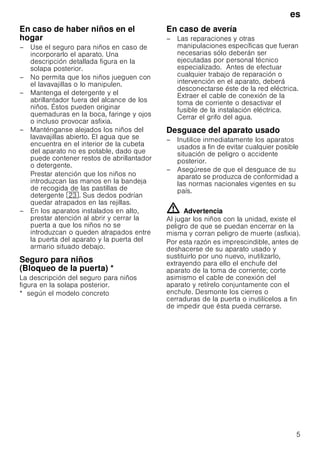 es
5
En caso de haber niños en el
hogar
– Use el seguro para niños en caso de
incorporarlo el aparato. Una
descripción detallada figura en la
solapa posterior.
– No permita que los niños jueguen con
el lavavajillas o lo manipulen.
– Mantenga el detergente y el
abrillantador fuera del alcance de los
niños. Éstos pueden originar
quemaduras en la boca, faringe y ojos
o incluso provocar asfixia.
– Manténganse alejados los niños del
lavavajillas abierto. El agua que se
encuentra en el interior de la cubeta
del aparato no es potable, dado que
puede contener restos de abrillantador
o detergente.
Prestar atención que los niños no
introduzcan las manos en la bandeja
de recogida de las pastillas de
detergente 1:. Sus dedos podrían
quedar atrapados en las rejillas.
– En los aparatos instalados en alto,
prestar atención al abrir y cerrar la
puerta a que los niños no se
introduzcan o queden atrapados entre
la puerta del aparato y la puerta del
armario situado debajo.
Seguro para niños
(Bloqueo de la puerta)Bloqueodelapuerta *
La descripción del seguro para niños
figura en la solapa posterior.
* según el modelo concreto
En caso de avería
– Las reparaciones y otras
manipulaciones específicas que fueran
necesarias sólo deberán ser
ejecutadas por personal técnico
especializado. Antes de efectuar
cualquier trabajo de reparación o
intervención en el aparato, deberá
desconectarse éste de la red eléctrica.
Extraer el cable de conexión de la
toma de corriente o desactivar el
fusible de la instalación eléctrica.
Cerrar el grifo del agua.
Desguace del aparato usado
– Inutilice inmediatamente los aparatos
usados a fin de evitar cualquier posible
situación de peligro o accidente
posterior.
– Asegúrese de que el desguace de su
aparato se produzca de conformidad a
las normas nacionales vigentes en su
país.
ã=Advertencia
Al jugar los niños con la unidad, existe el
peligro de que se puedan encerrar en la
misma y corran peligro de muerte (asfixia).
Por esta razón es imprescindible, antes de
deshacerse de su aparato usado y
sustituirlo por uno nuevo, inutilizarlo,
extrayendo para ello el enchufe del
aparato de la toma de corriente; corte
asimismo el cable de conexión del
aparato y retírelo conjuntamente con el
enchufe. Desmonte los cierres o
cerraduras de la puerta o inutilícelos a fin
de impedir que ésta pueda cerrarse.
 