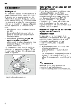 es
8
Sal especial
Por esta razón deberá llenarse siempre la
sal en el depósito antes de iniciar un ciclo
de lavado con el aparato, dado que de
este modo la solución de agua y sal que
puede rebosar es diluida inmediatamente
y evacuada de la cuba. De esta manera se
evita que la solución de agua y sal pueda
rebosar y provoque la corrosión de la
cuba.
– Abrir la tapa roscada del depósito de
sal 1J.
– Llenar el depósito de agua (sólo al
poner el aparato por vez primera en
funcionamiento).
– Llenar la sal especial (¡no usar sal
común no sal en pastillas!).
Al introducir la sal en el depósito, ésta
desplaza el agua contenida en el
mismo, rebosando.
Tan pronto como se ilumina el piloto de
aviso para la reposición de la sal h en
el cuadro de mandos, deberá reponerse
sal en el depósito.
* según el modelo concreto
DetergentescombinadosconsaldescalcificadoraDetergentes combinados con sal
descalcificadora
El uso de un detergente combinado con
sal descalcificadora puede hacer
innecesario cargar por separado la sal
para descalcificar el agua en zonas con
una dureza del agua hasta 21° dH
(dureza alemana), 37° fH (dureza
francesa) o 26° Clarke, 3,7 mmol/l). En
caso de que la dureza del agua sea
superior a los 21° dH, también habrá que
usar sal descalcificadora.
DesactivarelpilotodeavisoeldescalcificadorDesactivar el piloto de aviso de la
reposición de la sal/el
descalcificador
En caso de que la iluminación de la
indicación para reposición de la sal h
resultara molesta (por ejemplo al usar
detergentes combinados con sal
descalcificadora), ésta se puede
desactivar.
– Proceder del mismo modo que para
«Ajustar la instalación
descalcificadora» y ajustar el valor
a : .
De este modo quedan desactivados la
instalación de descalcificación y el
piloto de aviso para la reposición de la
sal.
ã=Advertencia
No llenar jamás detergentes en el
depósito de sal! La instalación
descalcificadora puede quedar destruida.
Sal especial $

 