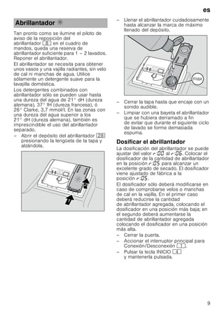 es
9
Tan pronto como se ilumine el piloto de
aviso de la reposición del
abrillantador ` en el cuadro de
mandos, queda una reserva de
abrillantador suficiente para 1 – 2 lavados.
Reponer el abrillantador.
El abrillantador se necesita para obtener
unos vasos y una vajilla radiantes, sin velo
de cal ni manchas de agua. Utilice
sólamente un detergente suave para la
lavajilla doméstica.
Los detergentes combinados con
abrillantador sólo se pueden usar hasta
una dureza del agua de 21° dH (dureza
alemana), 37° fH (dureza francesa), ó
26° Clarke, 3,7 mmol/l. En las zonas con
una dureza del agua superior a los
21° dH (dureza alemana), también es
imprescindible el uso del abrillantador
separado.
– Abrir el depósito del abrillantador 1b
presionando la lengüeta de la tapa y
alzándola.
– Llenar el abrillantador cuidadosamente
hasta alcanzar la marca de máximo
llenado del depósito.
– Cerrar la tapa hasta que encaje con un
sonido audible.
– Limpiar con una bayeta el abrillantador
que se hubiera derramado a fin
de evitar que durante el siguiente ciclo
de lavado se forme demasiada
espuma.
Dosificar el abrillantador
La dosificación del abrillantador se puede
ajustar del valor : al : . Colocar el
dosificador de la cantidad de abrillantador
en la posición : para alcanzar un
excelente grado de secado. El dosificador
viene ajustado de fábrica a la
posición : .
El dosificador sólo deberá modificarse en
caso de comprobarse velos o manchas
de cal en la vajilla. En el primer caso
deberá reducirse la cantidad
de abrillantador agregada, colocando el
dosificador en una posición más baja; en
el segundo deberá aumentarse la
cantidad de abrillantador agregada
colocando el dosificador en una posición
más alta.
– Cerrar la puerta.
– Accionar el interruptor principal para
Conexión/Desconexión (.
– Pulsar la tecla INICIO @
y mantenerla pulsada.
Abrillantador %


PD[
 