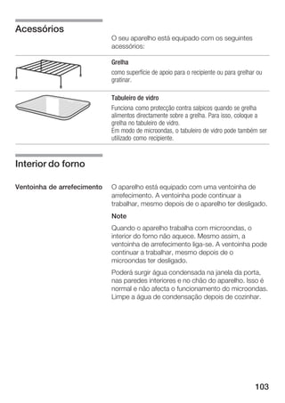 103
O seu aparelho está equipado com os seguintes
acessórios:
Grelha
como superfície de apoio para o recipiente ou para grelhar ou
gratinar.
Tabuleiro de vidro
Funciona como protecção contra salpicos quando se grelha
alimentos directamente sobre a grelha. Para isso, coloque a
grelha no tabuleiro de vidro.
Em modo de microondas, o tabuleiro de vidro pode também ser
utilizado como recipiente.
O aparelho está equipado com uma ventoinha de
arrefecimento. A ventoinha pode continuar a
trabalhar, mesmo depois de o aparelho ter desligado.
Note
Quando o aparelho trabalha com microondas, o
interior do forno não aquece. Mesmo assim, a
ventoinha de arrefecimento ligaĆse. A ventoinha pode
continuar a trabalhar, mesmo depois de o
microondas ter desligado.
Poderá surgir água condensada na janela da porta,
nas paredes interiores e no chão do aparelho. Isso é
normal e não afecta o funcionamento do microondas.
Limpe a água de condensação depois de cozinhar.
Acessórios
Interior do forno
Ventoinha de arrefecimento
 
