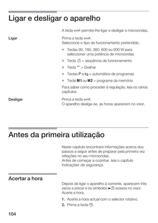 104
Ligar e desligar o aparelho
A tecla Ž permiteĆlhe ligar e desligar o microondas.
Prima a tecla Ž.
Seleccione o tipo de funcionamento pretendido.
H Teclas 90, 180, 360, 600 ou 900 W para
seleccionar uma potência de microondas
H Tecla 2 = sequência de funcionamento
H Tecla , = Grelhar
H Teclas g e h = automático de programas
H Tecla j ou k = programa da memória
Para saber como proceder à regulação, leia os vários
capítulos.
Prima a tecla Ž.
O aparelho desligaĆse, as horas aparecem no visor.
Antes da primeira utilização
Neste capítulo encontrará informações acerca dos
passos a seguir antes de preparar pela primeira vez
refeições no seu microondas.
Antes de começar a cozinhar, leia o capítulo
Indicações de segurança.
Depois de ligar o aparelho à corrente, aparecem três
zeros a piscar e os símbolos N0 acesos no visor.
Acerte a hora.
1. Acerte a hora actual com o selector rotativo.
2. Prima a tecla 0.
Ligar
Desligar
Acertar a hora
 