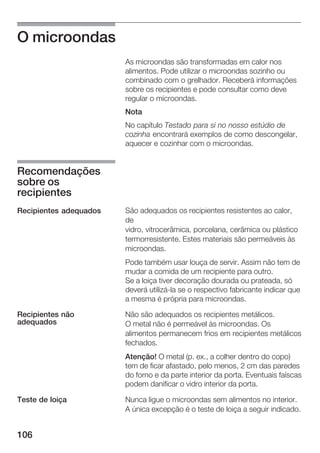 106
O microondas
As microondas são transformadas em calor nos
alimentos. Pode utilizar o microondas sozinho ou
combinado com o grelhador. Receberá informações
sobre os recipientes e pode consultar como deve
regular o microondas.
Nota
No capítulo Testado para si no nosso estúdio de
cozinha encontrará exemplos de como descongelar,
aquecer e cozinhar com o microondas.
São adequados os recipientes resistentes ao calor,
de
vidro, vitrocerâmica, porcelana, cerâmica ou plástico
termorresistente. Estes materiais são permeáveis às
microondas.
Pode também usar louça de servir. Assim não tem de
mudar a comida de um recipiente para outro.
Se a loiça tiver decoração dourada ou prateada, só
deverá utilizáĆla se o respectivo fabricante indicar que
a mesma é própria para microondas.
Não são adequados os recipientes metálicos.
O metal não é permeável às microondas. Os
alimentos permanecem frios em recipientes metálicos
fechados.
Atenção! O metal (p. ex., a colher dentro do copo)
tem de ficar afastado, pelo menos, 2 cm das paredes
do forno e da parte interior da porta. Eventuais faíscas
podem danificar o vidro interior da porta.
Nunca ligue o microondas sem alimentos no interior.
A única excepção é o teste de loiça a seguir indicado.
Recomendações
sobre os
recipientes
Recipientes adequados
Recipientes não
adequados
Teste de loiça
 
