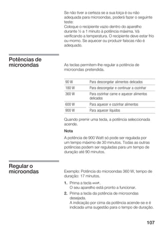 107
Se não tiver a certeza se a sua loiça é ou não
adequada para microondas, poderá fazer o seguinte
teste:
Coloque o recipiente vazio dentro do aparelho
durante ½ a 1 minuto à potência máxima. Vá
verificando a temperatura. O recipiente deve estar frio
ou morno. Se aquecer ou produzir faíscas não é
adequado.
As teclas permitemĆlhe regular a potência de
microondas pretendida.
90 W Para descongelar alimentos delicados
180 W Para descongelar e continuar a cozinhar
360 W Para cozinhar carne e aquecer alimentos
delicados
600 W Para aquecer e cozinhar alimentos
900 W Para aquecer líquidos
Quando premir uma tecla, a potência seleccionada
acende.
Nota
A potência de 900 Watt só pode ser regulada por
um tempo máximo de 30 minutos. Todas as outras
potências podem ser reguladas para um tempo de
duração até 90 minutos.
Exemplo: Potência do microondas 360 W, tempo de
duração: 17 minutos.
1. Prima a tecla Ž.
O seu aparelho está pronto a funcionar.
2. Prima a tecla da potência de microondas
desejada.
A indicação por cima da potência acendeĆse e é
indicada uma sugestão para o tempo de duração.
Potências de
microondas
Regular o
microondas
 
