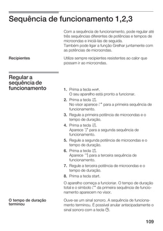109
Sequência de funcionamento 1,2,3
Com a sequência de funcionamento, pode regular até
três sequências diferentes de potências e tempos de
microondas e iniciáĆlas de seguida.
Também pode ligar a função Grelhar juntamente com
as potências de microondas.
Utilize sempre recipientes resistentes ao calor que
possam ir ao microondas.
1. Prima a tecla Ž.
O seu aparelho está pronto a funcionar.
2. Prima a tecla 2.
No visor aparece ª para a primeira sequência de
funcionamento.
3. Regule a primeira potência de microondas e o
tempo de duração.
4. Prima a tecla 2.
Aparece « para a segunda sequência de
funcionamento.
5. Regule a segunda potência de microondas e o
tempo de duração.
6. Prima a tecla 2.
Aparece ¬ para a terceira sequência de
funcionamento.
7. Regule a terceira potência de microondas e o
tempo de duração.
8. Prima a tecla start.
O aparelho começa a funcionar. O tempo de duração
total e o símbolo ª da primeira sequência de funcioĆ
namento aparecem no visor.
OuveĆse um sinal sonoro. A sequência de funcionaĆ
mento terminou. É possível anular antecipadamente o
sinal sonoro com a tecla 0.
Recipientes
Regular a
sequência de
funcionamento
O tempo de duração
terminou
 