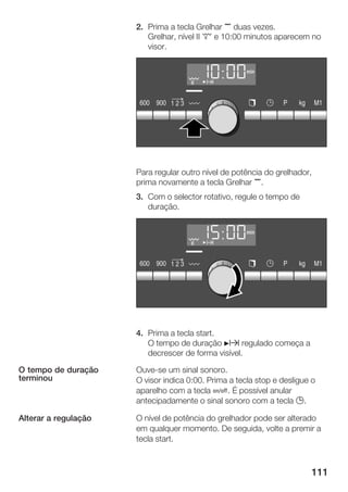 111
2. Prima a tecla Grelhar , duas vezes.
Grelhar, nível II £ e 10:00 minutos aparecem no
visor.
Para regular outro nível de potência do grelhador,
prima novamente a tecla Grelhar ,.
3. Com o selector rotativo, regule o tempo de
duração.
4. Prima a tecla start.
O tempo de duração Nx regulado começa a
decrescer de forma visível.
OuveĆse um sinal sonoro.
O visor indica 0:00. Prima a tecla stop e desligue o
aparelho com a tecla Ž. É possível anular
antecipadamente o sinal sonoro com a tecla 0.
O nível de potência do grelhador pode ser alterado
em qualquer momento. De seguida, volte a premir a
tecla start.
O tempo de duração
terminou
Alterar a regulação
 