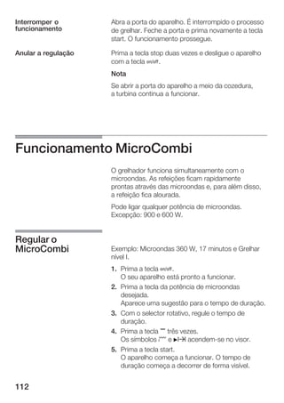 112
Abra a porta do aparelho. É interrompido o processo
de grelhar. Feche a porta e prima novamente a tecla
start. O funcionamento prossegue.
Prima a tecla stop duas vezes e desligue o aparelho
com a tecla Ž.
Nota
Se abrir a porta do aparelho a meio da cozedura,
a turbina continua a funcionar.
Funcionamento MicroCombi
O grelhador funciona simultaneamente com o
microondas. As refeições ficam rapidamente
prontas através das microondas e, para além disso,
a refeição fica alourada.
Pode ligar qualquer potência de microondas.
Excepção: 900 e 600 W.
Exemplo: Microondas 360 W, 17 minutos e Grelhar
nível I.
1. Prima a tecla Ž.
O seu aparelho está pronto a funcionar.
2. Prima a tecla da potência de microondas
desejada.
Aparece uma sugestão para o tempo de duração.
3. Com o selector rotativo, regule o tempo de
duração.
4. Prima a tecla , três vezes.
Os símbolos ¢ e Nx acendemĆse no visor.
5. Prima a tecla start.
O aparelho começa a funcionar. O tempo de
duração começa a decorrer de forma visível.
Interromper o
funcionamento
Anular a regulação
Regular o
MicroCombi
 