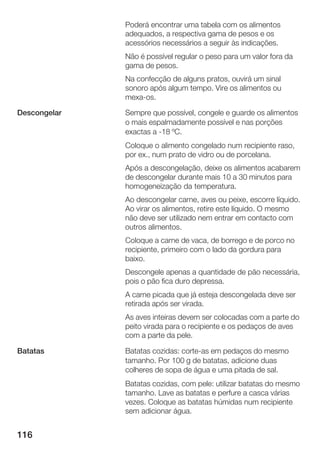 116
Poderá encontrar uma tabela com os alimentos
adequados, a respectiva gama de pesos e os
acessórios necessários a seguir às indicações.
Não é possível regular o peso para um valor fora da
gama de pesos.
Na confecção de alguns pratos, ouvirá um sinal
sonoro após algum tempo. Vire os alimentos ou
mexaĆos.
Sempre que possível, congele e guarde os alimentos
o mais espalmadamente possível e nas porções
exactas a Ć18 ºC.
Coloque o alimento congelado num recipiente raso,
por ex., num prato de vidro ou de porcelana.
Após a descongelação, deixe os alimentos acabarem
de descongelar durante mais 10 a 30 minutos para
homogeneização da temperatura.
Ao descongelar carne, aves ou peixe, escorre líquido.
Ao virar os alimentos, retire este líquido. OĂmesmo
não deve ser utilizado nem entrar em contacto com
outros alimentos.
Coloque a carne de vaca, de borrego e de porco no
recipiente, primeiro com o lado da gordura para
baixo.
Descongele apenas a quantidade de pão necessária,
pois o pão fica duro depressa.
A carne picada que já esteja descongelada deve ser
retirada após ser virada.
As aves inteiras devem ser colocadas com a parte do
peito virada para o recipiente e os pedaços de aves
com a parte da pele.
Batatas cozidas: corteĆas em pedaços do mesmo
tamanho. Por 100 g de batatas, adicione duas
colheres de sopa de água e uma pitada de sal.
Batatas cozidas, com pele: utilizar batatas do mesmo
tamanho. Lave as batatas e perfure a casca várias
vezes. Coloque as batatas húmidas num recipiente
sem adicionar água.
Descongelar
Batatas
 