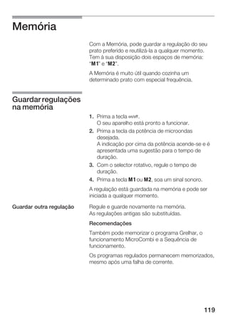 119
Memória
Com a Memória, pode guardar a regulação do seu
prato preferido e reutilizáĆla a qualquer momento.
Tem à sua disposição dois espaços de memória:
j" e k".
A Memória é muito útil quando cozinha um
determinado prato com especial frequência.
1. Prima a tecla Ž.
O seu aparelho está pronto a funcionar.
2. Prima a tecla da potência de microondas
desejada.
A indicação por cima da potência acendeĆse e é
apresentada uma sugestão para o tempo de
duração.
3. Com o selector rotativo, regule o tempo de
duração.
4. Prima a tecla j ou k, soa um sinal sonoro.
A regulação está guardada na memória e pode ser
iniciada a qualquer momento.
Regule e guarde novamente na memória.
As regulações antigas são substituídas.
Recomendações
Também pode memorizar o programa Grelhar, o
funcionamento MicroCombi e a Sequência de
funcionamento.
Os programas regulados permanecem memorizados,
mesmo após uma falha de corrente.
Guardarregulações
na memória
Guardar outra regulação
 