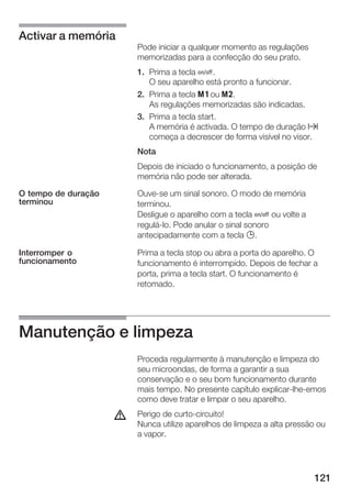 121
Pode iniciar a qualquer momento as regulações
memorizadas para a confecção do seu prato.
1. Prima a tecla Ž.
O seu aparelho está pronto a funcionar.
2. Prima a tecla j ou k.
As regulações memorizadas são indicadas.
3. Prima a tecla start.
A memória é activada. O tempo de duração x
começa a decrescer de forma visível no visor.
Nota
Depois de iniciado o funcionamento, a posição de
memória não pode ser alterada.
OuveĆse um sinal sonoro. O modo de memória
terminou.
Desligue o aparelho com a tecla Ž ou volte a
reguláĆlo. Pode anular o sinal sonoro
antecipadamente com a tecla 0.
Prima a tecla stop ou abra a porta do aparelho. O
funcionamento é interrompido. Depois de fechar a
porta, prima a tecla start. O funcionamento é
retomado.
Manutenção e limpeza
Proceda regularmente à manutenção e limpeza do
seu microondas, de forma a garantir a sua
conservação e o seu bom funcionamento durante
mais tempo. No presente capítulo explicarĆlheĆemos
como deve tratar e limpar o seu aparelho.
Perigo de curtoĆcircuito!
Nunca utilize aparelhos de limpeza a alta pressão ou
a vapor.
Activar a memória
O tempo de duração
terminou
Interromper o
funcionamento
d
 