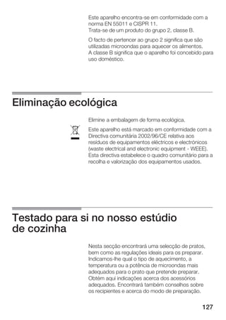 127
Este aparelho encontraĆse em conformidade com a
norma EN 55011 e CISPR 11.
TrataĆse de um produto do grupo 2, classe B.
O facto de pertencer ao grupo 2 significa que são
utilizadas microondas para aquecer os alimentos.
A classe B significa que o aparelho foi concebido para
uso doméstico.
Eliminação ecológica
Elimine a embalagem de forma ecológica.
Este aparelho está marcado em conformidade com a
Directiva comunitária 2002/96/CE relativa aos
resíduos de equipamentos eléctricos e electrónicos
(waste electrical and electronic equipment Ć WEEE).
Esta directiva estabelece o quadro comunitário para a
recolha e valorização dos equipamentos usados.
Testado para si no nosso estúdio
de cozinha
Nesta secção encontrará uma selecção de pratos,
bem como as regulações ideais para os preparar.
IndicamosĆlhe qual o tipo de aquecimento, a
temperatura ou a potência de microondas mais
adequados para o prato que pretende preparar.
Obtém aqui indicações acerca dos acessórios
adequados. Encontrará também conselhos sobre
os recipientes e acerca do modo de preparação.
ó
 