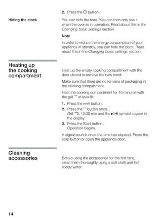 14
2. Press the 0 button.
You can hide the time. You can then only see it
when the oven is in operation. Read about this in the
Changing basic settings section.
Note
In order to reduce the energy consumption of your
appliance in standby, you can hide the clock. Read
about this in the Changing basic settings section.
Heat up the empty cooking compartment with the
door closed to remove the new smell.
Make sure that there are no remains of packaging in
the cooking compartment.
Heat the cooking compartment for 10 minutes with
the grill , at level III.
1. Press the Ž button.
2. Press the , button once.
Grill ¤, 10:00 min and the Nx symbol appear in
the display.
3. Press the Start button.
Operation begins.
A signal sounds once the time has elapsed. Press the
stop button or open the appliance door.
Before using the accessories for the first time,
clean them thoroughly using a soft cloth and hot
soapy water.
Hiding the clock
Heating up
the cooking
compartment
Cleaning
accessories
 