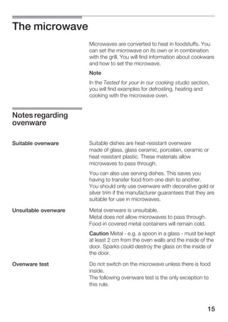 15
The microwave
Microwaves are converted to heat in foodstuffs. You
can set the microwave on its own or in combination
with the grill. You will find information about cookware
and how to set the microwave.
Note
In the Tested for your in our cooking studio section,
you will find examples for defrosting, heating and
cooking with the microwave oven.
Suitable dishes are heatĆresistant ovenware
made of glass, glass ceramic, porcelain, ceramic or
heatĆresistant plastic. These materials allow
microwaves to pass through.
You can also use serving dishes. This saves you
having to transfer food from one dish to another.
You should only use ovenware with decorative gold or
silver trim if the manufacturer guarantees that they are
suitable for use in microwaves.
Metal ovenware is unsuitable.
Metal does not allow microwaves to pass through.
Food in covered metal containers will remain cold.
Caution Metal Ć e.g. a spoon in a glass Ć must be kept
at least 2 cm from the oven walls and the inside of the
door. Sparks could destroy the glass on the inside of
the door.
Do not switch on the microwave unless there is food
inside.
The following ovenware test is the only exception to
this rule.
Notes regarding
ovenware
Suitable ovenware
Unsuitable ovenware
Ovenware test
 