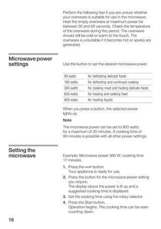 16
Perform the following test if you are unsure whether
your ovenware is suitable for use in the microwave:
Heat the empty ovenware at maximum power for
between 30 and 60 seconds. Check the temperature
of the ovenware during this period. The ovenware
should still be cold or warm to the touch. The
ovenware is unsuitable if it becomes hot or sparks are
generated.
Use the button to set the desired microwave power.
90 watts for defrosting delicate foods
180 watts for defrosting and continued cooking
360 watts for cooking meat and heating delicate foods
600 watts for heating and cooking food
900 watts for heating liquids
When you press a button, the selected power
lights up.
Note
The microwave power can be set to 900 watts
for a maximum of 30 minutes. A cooking time of
90 minutes is possible with all other power settings.
Example: Microwave power 360 W, cooking time
17 minutes.
1. Press the Ž button.
Your appliance is ready for use.
2. Press the button for the microwave power setting
you require.
The display above the power is lit up and a
suggested cooking time is displayed.
3. Set the cooking time using the rotary selector.
4. Press the Start button.
Operation begins. The cooking time can be seen
counting down.
Microwave power
settings
Setting the
microwave
 