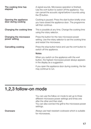 17
A signal sounds. Microwave operation is finished.
Use the Ž button to switch off the appliance. You
can cancel the acoustic signal before it sounds using
the 0 button.
Cooking is paused. Press the start button briefly once
you have closed the appliance door. The programme
will then continue.
This is possible at any time. Change the cooking time
using the rotary selector.
Press the button for the new microwave power
setting. Use the rotary selector to set the cooking time
and restart the microwave.
Press the stop button twice and use the Ž button to
switch off the appliance.
Notes
When you switch on the appliance with the Ž
button, the highest microwave power always appears
in the display as a suggestion.
If you open the appliance door during cooking, the fan
may continue to run.
1,2,3 followĆon mode
You can use the followĆon mode to set up to three
different microwave power settings and times one
after the other and then start.
You can also connect the grill to the microwave power
settings.
Always use heatĆresistant cookware which is suitable
for microwaves.
The cooking time has
elapsed
Opening the appliance
door during cooking
Changing the cooking time
Changing the microwave
power setting
Cancelling cooking
Ovenware
 